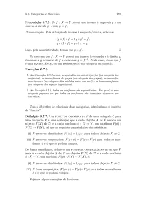 6.7. Categorias e Functores 297
Proposi¸c˜ao 6.7.5. Se f : X → Y possui um inverso `a esquerda g e um
inverso `a direita g , ent˜ao g = g .
Demonstra¸c˜ao. Pela deﬁni¸c˜ao de inverso `a esquerda/direita, obtemos:
(g ◦ f) ◦ g = 1X ◦ g = g ,
g ◦ (f ◦ g ) = g ◦ 1Y = g.
Logo, pela associatividade, temos que g = g .
No caso em que f : X → Y possui um inverso `a esquerda e `a direita g,
chama-se a g o inverso de f e escreve-se g = f−1. Neste caso, diz-se que f
´e uma equivalˆencia ou um isomorfismo na categoria em quest˜ao.
Exemplos 6.7.6.
1. Nos Exemplos 6.7.2 acima, as equivalˆencias s˜ao as bijec¸c˜oes (na categoria dos
conjuntos), os isomorﬁsmos de grupos (na categoria dos grupos), os isomorﬁs-
mos lineares (na categoria dos m´odulos sobre um anel) e os homeomorﬁsmos
(na categoria dos espa¸cos topol´ogicos).
2. No Exemplo 6.7.3, todos os morﬁsmos s˜ao equivalˆencias. Em geral, a uma
categoria pequena em que todos os morﬁsmos s˜ao invert´ıveis chama-se um
grup´oide.
Com o objectivo de relacionar duas categorias, introduzimos o conceito
de “functor”.
Deﬁni¸c˜ao 6.7.7. Um functor covariante F de uma categoria C para
uma categoria D ´e uma aplica¸c˜ao que a cada objecto X de C associa um
objecto F(X) de D, e a cada morﬁsmo φ : X → Y , um morﬁsmo F(φ) :
F(X) → F(Y ), tal que as seguintes propriedades s˜ao satisfeitas:
(i) F preserva identidades: F(1X ) = 1F (X) para todo o objecto X de C;
(ii) F preserva composi¸c˜oes: F(φ ◦ ψ) = F(φ) ◦ F(ψ) para todos os mor-
ﬁsmos φ e ψ que se podem compor.
De forma semelhante, deﬁne-se um functor contravariante em que F
associa a cada objecto X de C um objecto F(X) de D, e a cada morﬁsmo
φ : X → Y , um morﬁsmo F(φ) : F(Y ) → F(X), e:
(i) F preserva identidades: F(1X ) = 1F (X) para todo o objecto X de C;
(ii’) F troca composi¸c˜oes: F(φ◦ψ) = F(ψ)◦F(φ) para todos os morﬁsmos
φ e ψ que se podem compor.
Vejamos alguns exemplos de functores:
 