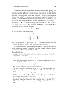 6.7. Categorias e Functores 299
Uma das grandes vantagens da Teoria das Categorias ´e a de permitir tor-
nar precisas certas express˜oes que usamos na exposi¸c˜ao de um dado forma-
lismo matem´atico. Exemplo disso s˜ao termos que se usam frequentemente,
tais como a que uma dada aplica¸c˜ao ´e “induzida”, ou que certas proprieda-
des s˜ao “functoriais”, ou ainda que uma dada constru¸c˜ao ´e “natural”. Por
exemplo, o ´ultimo termo ´e geralmente sin´onimo de que a constru¸c˜ao n˜ao
depende de escolhas, mas pode ser tornado preciso atrav´es da seguinte:
Deﬁni¸c˜ao 6.7.9. Uma transformac¸˜ao natural T entre dois functores
F : C → D e G : C → D ´e uma aplica¸c˜ao que associa a cada objecto X da
categoria C um morﬁsmo da categoria D:
TX : F(X) → G(X),
tal que o seguinte diagrama comuta
F(X)
TX
GG
F (φ)

G(X)
G(φ)

F(Y )
TY
GG G(Y )
para todo o morﬁsmo φ : X → Y de C. Se TX ´e uma equivalˆencia para todo
o objecto X, dizemos que T ´e uma equivalˆencia natural.
No exemplo seguinte mostramos como podemos formalizar a aﬁrma¸c˜ao
de que para todo o espa¸co vectorial de dimens˜ao ﬁnita V existe um isomor-
ﬁsmo natural entre o duplo dual (V ∗)∗ e V .
Exemplo 6.7.10.
Seja C a categoria dos m´odulos sobre um anel A. Para cada A-m´odulo M,
consideramos o duplo dual:
M∗∗
≡ (M∗
)∗
,
e para cada transforma¸c˜ao linear φ : M → N, consideramos a transforma¸c˜ao
linear φ∗∗
: M∗∗
→ N∗∗
dupla transposta:
φ∗∗
≡ (φ∗
)∗
.
Esta opera¸c˜ao deﬁne um functor covariante de C em C.
Para cada A-m´odulo M designamos por TM : M → M∗∗
o homomorﬁsmo deﬁ-
nido da seguinte forma: para cada v ∈ M, TM (v) : M∗
→ A ´e a transforma¸c˜ao
linear
ξ → ξ(v).
Veriﬁcamos facilmente que M → TM ´e uma transforma¸c˜ao natural entre o
functor duplo dual e o functor identidade.
Se, em vez da categoria dos A-m´odulos `a esquerda, considerarmos a categoria
dos espa¸cos vectoriais de dimens˜ao ﬁnita sobre um corpo K, ent˜ao V → TV
deﬁne uma equivalˆencia natural entre o functor duplo dual e o functor identi-
dade.
 