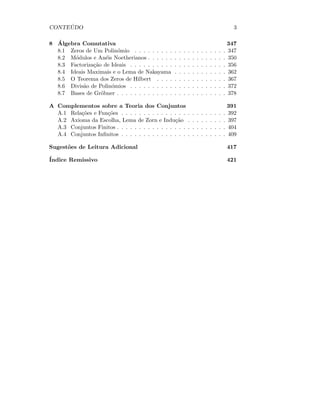 CONTE ´UDO 3
8 ´Algebra Comutativa 347
8.1 Zeros de Um Polin´omio . . . . . . . . . . . . . . . . . . . . . 347
8.2 M´odulos e An´eis Noetherianos . . . . . . . . . . . . . . . . . . 350
8.3 Factoriza¸c˜ao de Ideais . . . . . . . . . . . . . . . . . . . . . . 356
8.4 Ideais Maximais e o Lema de Nakayama . . . . . . . . . . . . 362
8.5 O Teorema dos Zeros de Hilbert . . . . . . . . . . . . . . . . 367
8.6 Divis˜ao de Polin´omios . . . . . . . . . . . . . . . . . . . . . . 372
8.7 Bases de Gr¨obner . . . . . . . . . . . . . . . . . . . . . . . . . 378
A Complementos sobre a Teoria dos Conjuntos 391
A.1 Rela¸c˜oes e Fun¸c˜oes . . . . . . . . . . . . . . . . . . . . . . . . 392
A.2 Axioma da Escolha, Lema de Zorn e Indu¸c˜ao . . . . . . . . . 397
A.3 Conjuntos Finitos . . . . . . . . . . . . . . . . . . . . . . . . . 404
A.4 Conjuntos Inﬁnitos . . . . . . . . . . . . . . . . . . . . . . . . 409
Sugest˜oes de Leitura Adicional 417
´Indice Remissivo 421
 
