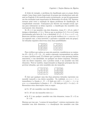 30 Cap´ıtulo 1. No¸c˜oes B´asicas da ´Algebra
A t´ıtulo de exemplo, o problema da classiﬁca¸c˜ao para os grupos ﬁnitos
simples (uma classe muito importante de grupos que estudaremos mais adi-
ante no Cap´ıtulo 5) foi resolvido muito recentemente, no que foi seguramente
um dos resultados mais importantes da Matem´atica do s´eculo XX. Apresen-
taremos neste texto a resolu¸c˜ao de alguns problemas de classiﬁca¸c˜ao, de
complexidade crescente. Come¸camos por discutir um exemplo trivial, ape-
nas para substanciar as ideias expostas: a classiﬁca¸c˜ao dos mon´oides com
exactamente dois elementos.
Se (X, ∗) ´e um mon´oide com dois elementos, temos X = {I, a}, onde I
designa a identidade, e I = a. Note-se que os produtos I ∗I, I ∗a e a∗I est˜ao
determinados pelo facto de I ser a identidade (I ∗ I = I, I ∗ a = a ∗ I = a).
Resta-nos calcular o produto a∗a, que s´o pode veriﬁcar a∗a = a ou a∗a = I
(no segundo caso, a seria invert´ıvel, e portanto o mon´oide seria um grupo).
As tabuadas seguintes descrevem estas duas possibilidades:
I a
I I a
a a I
I a
I I a
a a a
Para veriﬁcar que ambos os casos s˜ao poss´ıveis, considerem-se os conjun-
tos M = {0, 1}, e G = {1, −1}, sendo a opera¸c˜ao correspondente em ambos
os casos o produto usual. ´E evidente que o produto ´e uma opera¸c˜ao bin´aria,
associativa, e com identidade, em qualquer um destes conjuntos. Portanto,
cada um destes conjuntos, com o produto usual, ´e um mon´oide com dois
elementos. Note-se tamb´em, inspeccionando as diagonais principais das res-
pectivas tabuadas, que estes mon´oides n˜ao s˜ao isomorfos.
1 -1
1 1 -1
-1 -1 1
1 0
1 1 0
0 0 0
´E claro que qualquer uma das duas primeiras tabuadas representa um
mon´oide isomorfo a um destes mon´oides. Na realidade, se a ∗ a = I, o
isomorﬁsmo ´e a fun¸c˜ao φ : X → G dado por φ(I) = 1 e φ(a) = −1, e se
a∗a = a, o isomorﬁsmo ´e a fun¸c˜ao φ : X → M dada por φ(I) = 1 e φ(a) = 0.
Resumimos estas observa¸c˜oes como se segue:
• G e M s˜ao mon´oides com dois elementos,
• G e M n˜ao s˜ao isomorfos entre si, e
• Se X ´e um qualquer mon´oide com dois elementos, temos X G ou
X M.
Dizemos por isso que, “a menos de isomorﬁsmo”, existem exactamente dois
mon´oides com dois elementos, e a classiﬁca¸c˜ao dos mon´oides com dois
 