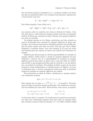 302 Cap´ıtulo 7. Teoria de Galois
Ora esta ´ultima equa¸c˜ao ´e quadr´atica em x, e podemos escolher y de forma
que seja um quadrado perfeito. Isto consegue-se precisamente, impondo que
o discriminante seja zero:
q2
− 4(p + 2y)(p2
− r + 2py + y2
) = 0.
Esta ´ultima equa¸c˜ao ´e uma c´ubica em y:
−8y3
− 20py2
+ (−16p2
+ 8r)y + (q2
− 4p3
+ 4pr) = 0,
que portanto pode ser resolvida com recurso `a f´ormula de Cardan. Com
este valor para y, o lado direito da equa¸c˜ao auxiliar acima ﬁca um quadrado
perfeito, de forma que, extraindo as ra´ızes, obtemos uma equa¸c˜ao quadr´atica
que pode ser resolvida.
As solu¸c˜oes expostas na Ars Magna constitu´ıram um forte est´ımulo na
procura de f´ormulas para resolu¸c˜ao de equa¸c˜oes alg´ebricas de graus mais
elevados. Este esfor¸cos mostraram-se infrut´ıferos durante mais de 300 anos,
pois foi preciso esperar pelo in´ıcio do s´eculo XIX para que Abel e Ruﬁni
chegassem `a conclus˜ao oposta: para uma equa¸c˜ao do 5o grau n˜ao existe
uma f´ormula geral que exprima as ra´ızes como radicais dos coeﬁcientes da
equa¸c˜ao.
Inspirado pela demonstra¸c˜ao de Abel da impossibilidade de resolu¸c˜ao da
equa¸c˜ao qu´ıntica, Galois iniciou o estudo de equa¸c˜oes alg´ebricas de grau
arbitr´ario, e mostrou n˜ao s´o a impossibilidade de resolu¸c˜ao da equa¸c˜ao
alg´ebrica geral de grau maior ou igual a cinco, como deu ainda um crit´erio
para decidir se uma equa¸c˜ao particular pode ser resolvida e, em caso aﬁrma-
tivo, um m´etodo de resolu¸c˜ao. Os trabalhos de Galois, apesar da sua morte
prematura, foram fundamentais no estabelecimento da ´Algebra, tal como
a conhecemos hoje, e tiveram consequˆencias muito para al´em do problema
original da resolu¸c˜ao de equa¸c˜oes alg´ebricas por radicais.
Para ilustrarmos as ideias de Galois, consideremos a equa¸c˜ao qu´artica
com coeﬁcientes racionais
p(x) = x4
+ x3
+ x2
+ x + 1 = 0.
Esta equa¸c˜ao tem as ra´ızes rk = ei 2πk
5 (k = 1, . . . , 4) (porquˆe?). Pensemos
agora em todas as poss´ıveis equa¸c˜oes polinomiais, com coeﬁcientes racionais,
que s˜ao satisfeitas por estas ra´ızes. Estas incluem, entre outras, as equa¸c˜oes
r1 + r2 + r3 + r4 − 1 = 0, r1r4 = 1,
(r1 + r4)2
+ (r1 + r4) − 1 = 0, (r1)5
− 1 = 0, . . .
A observa¸c˜ao chave ´e a seguinte: Se considerarmos as poss´ıveis permuta¸c˜oes
das ra´ızes que transformam equa¸c˜oes deste tipo ainda em equa¸c˜oes deste
tipo, obtemos o grupo de Galois da equa¸c˜ao: G = {I, (1243), (14)(23), (1342)}.
 
