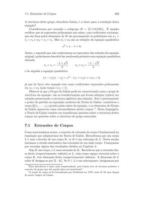 7.1. Extens˜oes de Corpos 303
A estrutura deste grupo, descobriu Galois, ´e a chave para a resolu¸c˜ao desta
equa¸c˜ao2.
Consideremos por exemplo o subgrupo H = {I, (14)(23)}. ´E simples
veriﬁcar que as express˜oes polinomiais nas ra´ızes, com coeﬁcientes racionais,
que s˜ao ﬁxas pelos elementos de H s˜ao precisamente os polin´omios em w1 =
r1 + r4 e w2 = r2 + r3. Mas w1 e w2 s˜ao as solu¸c˜oes da equa¸c˜ao quadr´atica
x2
+ x − 1 = 0.
Assim, e supondo que n˜ao conhec´ıamos as express˜oes das solu¸c˜oes da equa¸c˜ao
original, poder´ıamos descobri-las resolvendo primeiro esta equa¸c˜ao quadr´atica,
obtendo
r1 + r4 =
−1 +
√
5
2
, r2 + r3 =
−1 −
√
5
2
,
e de seguida a equa¸c˜ao quadr´atica
(x − r1)(x − r4) = x2
− (r1 + r4)x + r1r4 = 0,
j´a que de facto esta equa¸c˜ao tem como coeﬁcientes express˜oes polinomiais
em w1 e w2 (pois temos r1r4 = 1).
Observe-se que o Grupo de Galois pode ser caracterizado como o grupo de
simetrias da equa¸c˜ao: s˜ao as transforma¸c˜oes que levam solu¸c˜oes (ra´ızes) em
solu¸c˜oes preservando a estrutura alg´ebrica das solu¸c˜oes. Este ´e precisamente
o ponto de partida na exposi¸c˜ao moderna da Teoria de Galois: constr´oi-se o
corpo Q(r1, . . . , rn) gerado pelas ra´ızes da equa¸c˜ao, e os elementos do Grupo
de Galois aparecem como automorﬁsmos destes corpos 3. Nesta linguagem,
a Teoria de Galois consiste em transformar quest˜oes sobre a estrutura destes
corpos em quest˜oes sobre a estrutura do grupo associado.
7.1 Extens˜oes de Corpos
Como mencion´amos acima, o conceito de extens˜ao de corpo ´e fundamental na
exposi¸c˜ao que adoptaremos da Teoria de Galois. Recordemos que um corpo
L ´e uma extens˜ao de um corpo K, se K ´e um subcorpo de L. Nesta sec¸c˜ao
iniciamos o estudo sistem´atico das extens˜oes de um dado corpo. Come¸camos
por recordar alguns dos resultados obtidos no Cap´ıtulo 3.
Seja K um corpo, e L uma extens˜ao de K. Recorde-se que a extens˜ao diz-
se ﬁnita (respectivamente inﬁnita) se L, visto como espa¸co vectorial sobre o
corpo K, tem dimens˜ao ﬁnita (respectivamente inﬁnita). A dimens˜ao de L
sobre K designa-se por [L : K]. Se S ⊂ L ´e um subconjunto, designamos por
2
Esta descoberta ´e tanto mais surpreendente, pois Galois teve de inventar primeiro o
conceito de grupo que at´e aquela data era inexistente!
3
A no¸c˜ao de corpo s´o foi formalizada por Dedekind em 1879, mais de 50 anos depois
da morte tr´agica de Galois.
 