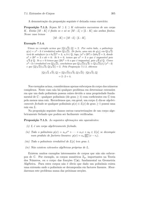 7.1. Extens˜oes de Corpos 305
A demonstra¸c˜ao da proposi¸c˜ao seguinte ´e deixada como exerc´ıcio:
Proposi¸c˜ao 7.1.3. Sejam M ⊃ L ⊃ K extens˜oes sucessivas de um corpo
K. Ent˜ao [M : K] ´e ﬁnito se e s´o se [M : L] e [L : K] s˜ao ambos ﬁnitos.
Nesse caso temos
[M : K] = [M : L] · [L : K].
Exemplo 7.1.4.
Vimos no exemplo acima que [Q(
√
2), Q] = 2. Por outro lado, o polin´omio
q(x) = x2
−3 ´e irredut´ıvel sobre Q(
√
2). De facto, uma raiz de q(x) em Q(
√
2)
ter´a de satisfazer (a+b
√
2)2
= 3, a, b ∈ Q, logo, (a2
+2b2
)+2ab
√
2 = 3, donde
a2
+ 2b2
= 3 e ab = 0. Se b = 0, temos que a2
= 3 o que ´e imposs´ıvel pois√
3 ∈ Q. Se a = 0 temos que (2b)2
= 6 o que ´e imposs´ıvel, pois
√
6 ∈ Q. Como
x2
−3 ´e irredut´ıvel em Q(
√
2), conclu´ımos que Q(
√
2)(
√
3) Q(
√
2)[x]/ x2
−3
e que [Q(
√
2)(
√
3), Q(
√
2)] = 2. Pela Proposi¸c˜ao 7.1.3, obtemos
[Q(
√
2,
√
3), Q] = [Q(
√
2)(
√
3), Q(
√
2)] · [Q(
√
2), Q]
= 2 · 2 = 4.
Nos exemplos acima, consider´amos apenas subcorpos do corpo dos n´umeros
complexos. Neste caso n˜ao h´a qualquer problema em determinar extens˜oes
em que um dado polin´omio possua ra´ızes devido a uma propriedade funda-
mental de C : qualquer polin´omio (de grau ≥ 1) com coeﬁcientes em C tem
pelo menos uma raiz. Recordemos que, em geral, um corpo L diz-se algebri-
camente fechado se qualquer polin´omio p(x) ∈ L[x] de grau ≥ 1 possui uma
raiz em L.
Na proposi¸c˜ao seguinte damos outras caracteriza¸c˜oes de um corpo alge-
bricamente fechado que podem ser facilmente veriﬁcadas.
Proposi¸c˜ao 7.1.5. As seguintes aﬁrma¸c˜oes s˜ao equivalentes:
(i) L ´e um corpo algebricamente fechado.
(ii) Todo o polin´omio p(x) = anxn + · · · + a1x + a0 ∈ L[x] se decomp˜oe
num produto de factores lineares: p(x) = an
n
1 (x − ri).
(iii) Todo o polin´omio irredut´ıvel de L[x] tem grau 1.
(iv) N˜ao existem extens˜oes alg´ebricas pr´oprias de L.
Existem muitos exemplos interessantes de corpos que n˜ao s˜ao subcor-
pos de C. Por exemplo, os corpos num´ericos Zp, importantes na Teoria
dos N´umeros, ou o corpo das frac¸c˜oes C(z), fundamental na Geometria
Alg´ebrica. Para estes corpos n˜ao ´e ´obvio que dado um polin´omio exista
uma extens˜ao onde o polin´omio se decomponha em factores lineares. Abor-
daremos este problema numa das pr´oximas sec¸c˜oes.
 
