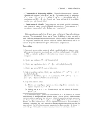 310 Cap´ıtulo 7. Teoria de Galois
3. Constru¸c˜ao do hept´agono regular. Tal constru¸c˜ao requereria a constru-
tibilidade do n´umero z = cos 2π
7 + i sen 2π
7 . Este n´umero ´e raiz do polin´omio
x7
−1 = (x−1)(x6
+x5
+· · ·+1). Como x6
+x5
+· · ·+1 ´e irredut´ıvel sobre Q,
conclu´ımos que [Q(z) : Q] = 6. Como 6 n˜ao ´e uma potˆencia de 2, o corol´ario
mostra que z n˜ao ´e construt´ıvel.
4. Quadratura do c´ırculo. Come¸cando com um c´ırculo unit´ario, vemos que
esta constru¸c˜ao requer a construtibilidade do n´umero π. Como sabemos, π ´e
um n´umero transcendente sobre Q, logo n˜ao ´e construt´ıvel4
.
Existem n´umeros alg´ebricos de grau uma potˆencia de 2 que n˜ao s˜ao cons-
trut´ıveis. Veremos mais `a frente que a Teoria de Galois fornece um crit´erio
mais eﬁciente para determinar se um dado n´umero alg´ebrico ´e construt´ıvel.
Por enquanto interessa-nos apenas salientar como a estrutura de certas ex-
tens˜oes de Q foi determinante para estudar esta propriedade.
Exerc´ıcios.
1. Interprete as opera¸c˜oes usuais de adi¸c˜ao e multiplica¸c˜ao de n´umeros com-
plexos geometricamente, mostrando que envolvem exclusivamente (C1), (C2)
e (C3) e, portanto, podem ser efectuadas com recurso exclusivo `a r´egua e
compasso.
2. Mostre que o n´umero
√
2
2 + i
√
2
2 ´e construt´ıvel.
3. Mostre que o polin´omio q(x) = 4x3
− 3x − 1
2 ´e irredut´ıvel sobre Q.
4. Mostre que arccos71/125 pode ser trissecado.
5. Seja p um n´umero primo. Mostre que o polin´omio xp−1
+ xp−2
+ · · · + 1 ´e
irredut´ıvel sobre Q.
(Sugest˜ao: Substitua x por x + 1 na express˜ao xp−1
+ xp−2
+ · · · + 1 =
(xp
− 1)/(x − 1) e use o Crit´erio de Eisenstein.)
6. Seja p um n´umero primo.
(a) Mostre que um pol´ıgono regular de p lados s´o pode ser constru´ıdo com
r´egua e compasso se p = 2s
+ 1.
(b) Mostre que se p = 2s
+ 1 ´e primo ent˜ao p ´e um n´umero de Fermat:
p = 22t
+ 1.
4
N˜ao discutiremos aqui a quest˜ao da transcendˆencia de π. A existˆencia de n´umeros
transcendentes foi demonstrada pela primeira vez por Liouville em 1844. Liouville obser-
vou que os n´umeros alg´ebricos n˜ao podem ser o limite de sucess˜oes racionais que conver-
gem “muito rapidamente”. Por exemplo, o n´umero
P∞
n=1 10−n!
n˜ao pode ser racional.
Hermite, em 1873, mostrou que a base dos logaritmos naturais “e” ´e transcendente, e
ﬁnalmente Lindemann, em 1882, mostrou por m´etodos an´alogos ao de Hermite que π ´e
transcendente. Em 1874, Cantor deu um argumento (ver Exerc´ıcios 3 e 4 da Sec¸c˜ao 7.1)
mostrando que existem n´umeros transcendentes, sem recorrer `a teoria dos limites.
 