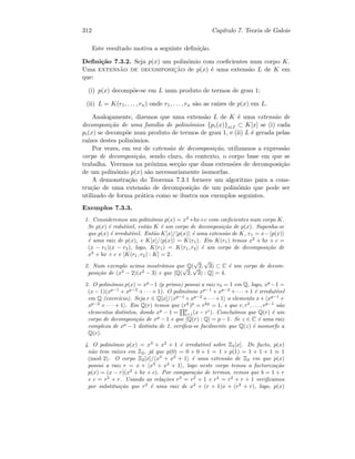 312 Cap´ıtulo 7. Teoria de Galois
Este resultado motiva a seguinte deﬁni¸c˜ao.
Deﬁni¸c˜ao 7.3.2. Seja p(x) um polin´omio com coeﬁcientes num corpo K.
Uma extens˜ao de decomposic¸˜ao de p(x) ´e uma extens˜ao L de K em
que:
(i) p(x) decomp˜oe-se em L num produto de termos de grau 1;
(ii) L = K(r1, . . . , rn) onde r1, . . . , rn s˜ao as ra´ızes de p(x) em L.
Analogamente, dizemos que uma extens˜ao L de K ´e uma extens˜ao de
decomposi¸c˜ao de uma fam´ılia de polin´omios {pi(x)}i∈I ⊂ K[x] se (i) cada
pi(x) se decomp˜oe num produto de termos de grau 1, e (ii) L ´e gerada pelas
ra´ızes destes polin´omios.
Por vezes, em vez de extens˜ao de decomposi¸c˜ao, utilizamos a express˜ao
corpo de decomposi¸c˜ao, sendo claro, do contexto, o corpo base em que se
trabalha. Veremos na pr´oxima sec¸c˜ao que duas extens˜oes de decomposi¸c˜ao
de um polin´omio p(x) s˜ao necessariamente isomorfas.
A demonstra¸c˜ao do Teorema 7.3.1 fornece um algoritmo para a cons-
tru¸c˜ao de uma extens˜ao de decomposi¸c˜ao de um polin´omio que pode ser
utilizado de forma pr´atica como se ilustra nos exemplos seguintes.
Exemplos 7.3.3.
1. Consideremos um polin´omio p(x) = x2
+bx+c com coeﬁcientes num corpo K.
Se p(x) ´e redut´ıvel, ent˜ao K ´e um corpo de decomposi¸c˜ao de p(x). Suponha-se
que p(x) ´e irredut´ıvel. Ent˜ao K[x]/ p(x) ´e uma extens˜ao de K, r1 = x− p(x)
´e uma raiz de p(x), e K[x]/ p(x) = K(r1). Em K(r1) temos x2
+ bx + c =
(x − r1)(x − r2), logo, K(r1) = K(r1, r2) ´e um corpo de decomposi¸c˜ao de
x2
+ bx + c e [K(r1, r2) : K] = 2.
2. Num exemplo acima mostr´amos que Q(
√
2,
√
3) ⊂ C ´e um corpo de decom-
posi¸c˜ao de (x2
− 2)(x2
− 3) e que [Q(
√
2,
√
3) : Q] = 4.
3. O polin´omio p(x) = xp
−1 (p primo) possui a raiz r0 = 1 em Q, logo, xp
−1 =
(x − 1)(xp−1
+ xp−2
+ · · · + 1). O polin´omio xp−1
+ xp−2
+ · · · + 1 ´e irredut´ıvel
em Q (exerc´ıcio). Seja r ∈ Q[x]/ xp−1
+xp−2
+· · ·+1 o elemento x+ xp−1
+
xp−2
+ · · · + 1 . Em Q(r) temos que (rk
)p
= rkp
= 1, e que r, r2
, . . . , rp−1
s˜ao
elementos distintos, donde xp
− 1 =
p
i=1(x − ri
). Conclu´ımos que Q(r) ´e um
corpo de decomposi¸c˜ao de xp
− 1 e que [Q(r) : Q] = p − 1. Se z ∈ C ´e uma raiz
complexa de xp
− 1 distinta de 1, veriﬁca-se facilmente que Q(z) ´e isomorfo a
Q(r).
4. O polin´omio p(x) = x3
+ x2
+ 1 ´e irredut´ıvel sobre Z2[x]. De facto, p(x)
n˜ao tem ra´ızes em Z2, j´a que p(0) = 0 + 0 + 1 = 1 e p(1) = 1 + 1 + 1 ≡ 1
(mod 2). O corpo Z2[x]/ x3
+ x2
+ 1 ´e uma extens˜ao de Z2 em que p(x)
possui a raiz r = x + x3
+ x2
+ 1 , logo neste corpo temos a factoriza¸c˜ao
p(x) = (x − r)(x2
+ bx + c). Por compara¸c˜ao de termos, vemos que b = 1 + r
e c = r2
+ r. Usando as rela¸c˜oes r3
= r2
+ 1 e r4
= r2
+ r + 1 veriﬁcamos
por substitui¸c˜ao que r2
´e uma raiz de x2
+ (r + 1)x + (r2
+ r), logo, p(x)
 