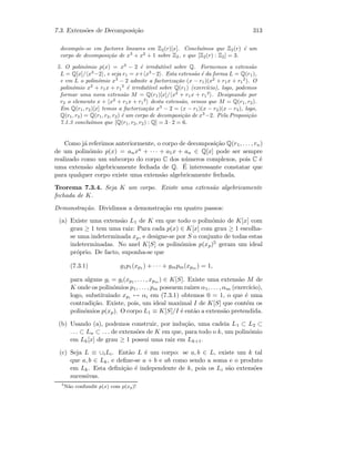 7.3. Extens˜oes de Decomposi¸c˜ao 313
decomp˜oe-se em factores lineares em Z2(r)[x]. Conclu´ımos que Z2(r) ´e um
corpo de decomposi¸c˜ao de x3
+ x2
+ 1 sobre Z2, e que [Z2(r) : Z2] = 3.
5. O polin´omio p(x) = x3
− 2 ´e irredut´ıvel sobre Q. Formemos a extens˜ao
L = Q[x]/ x3
−2 , e seja r1 = x+ x3
−2 . Esta extens˜ao ´e da forma L = Q(r1),
e em L o polin´omio x3
− 2 admite a factoriza¸c˜ao (x − r1)(x2
+ r1x + r1
2
). O
polin´omio x2
+ r1x + r1
2
´e irredut´ıvel sobre Q(r1) (exerc´ıcio), logo, podemos
formar uma nova extens˜ao M = Q(r1)[x]/ x2
+ r1x + r1
2
. Designando por
r2 o elemento x + x2
+ r1x + r1
2
desta extens˜ao, vemos que M = Q(r1, r2).
Em Q(r1, r2)[x] temos a factoriza¸c˜ao x3
− 2 = (x − r1)(x − r2)(x − r3), logo,
Q(r1, r2) = Q(r1, r2, r3) ´e um corpo de decomposi¸c˜ao de x3
−2. Pela Proposi¸c˜ao
7.1.3 conclu´ımos que [Q(r1, r2, r2) : Q] = 3 · 2 = 6.
Como j´a referimos anteriormente, o corpo de decomposi¸c˜ao Q(r1, . . . , rn)
de um polin´omio p(x) = anxn + · · · + a1x + an ∈ Q[x] pode ser sempre
realizado como um subcorpo do corpo C dos n´umeros complexos, pois C ´e
uma extens˜ao algebricamente fechada de Q. ´E interessante constatar que
para qualquer corpo existe uma extens˜ao algebricamente fechada.
Teorema 7.3.4. Seja K um corpo. Existe uma extens˜ao algebricamente
fechada de K.
Demonstra¸c˜ao. Dividimos a demonstra¸c˜ao em quatro passos:
(a) Existe uma extens˜ao L1 de K em que todo o polin´omio de K[x] com
grau ≥ 1 tem uma raiz: Para cada p(x) ∈ K[x] com grau ≥ 1 escolha-
se uma indeterminada xp, e designe-se por S o conjunto de todas estas
indeterminadas. No anel K[S] os polin´omios p(xp)5 geram um ideal
pr´oprio. De facto, suponha-se que
(7.3.1) g1p1(xp1 ) + · · · + gmpm(xpm ) = 1,
para alguns gi = gi(xp1 , . . . , xpm ) ∈ K[S]. Existe uma extens˜ao M de
K onde os polin´omios p1, . . . , pm possuem ra´ızes α1, . . . , αm (exerc´ıcio),
logo, substituindo xpi → αi em (7.3.1) obtemos 0 = 1, o que ´e uma
contradi¸c˜ao. Existe, pois, um ideal maximal I de K[S] que cont´em os
polin´omios p(xp). O corpo L1 ≡ K[S]/I ´e ent˜ao a extens˜ao pretendida.
(b) Usando (a), podemos construir, por indu¸c˜ao, uma cadeia L1 ⊂ L2 ⊂
. . . ⊂ Ln ⊂ . . . de extens˜oes de K em que, para todo o k, um polin´omio
em Lk[x] de grau ≥ 1 possui uma raiz em Lk+1.
(c) Seja L ≡ ∪iLi. Ent˜ao L ´e um corpo: se a, b ∈ L, existe um k tal
que a, b ∈ Lk, e deﬁne-se a + b e ab como sendo a soma e o produto
em Lk. Esta deﬁni¸c˜ao ´e independente de k, pois os Li s˜ao extens˜oes
sucessivas.
5
N˜ao confundir p(x) com p(xp)!
 