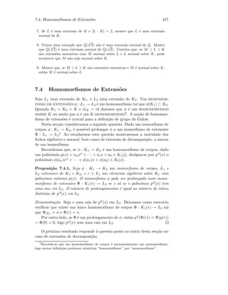 7.4. Homomorﬁsmos de Extens˜oes 317
7. Se L ´e uma extens˜ao de K e [L : K] = 2, mostre que L ´e uma extens˜ao
normal de K.
8. Vimos num exemplo que Q( 4
√
2) n˜ao ´e uma extens˜ao normal de Q. Mostre
que Q( 4
√
2) ´e uma extens˜ao normal de Q(
√
2). Conclua que, se M ⊃ L ⊃ K
s˜ao extens˜oes sucessivas com M normal sobre L e L normal sobre K, pode
acontecer que M n˜ao seja normal sobre K.
9. Mostre que, se M ⊃ L ⊃ K s˜ao extens˜oes sucessivas e M ´e normal sobre K,
ent˜ao M ´e normal sobre L.
7.4 Homomorﬁsmos de Extens˜oes
Seja L1 uma extens˜ao de K1, e L2 uma extens˜ao de K2. Um homomor-
fismo de extens˜oes φ : L1 → L2 ´e um homomorﬁsmo tal que φ(K1) ⊂ K2.
Quando K1 = K2 = K e φ|K = id dizemos que φ ´e um homomorfismo
sobre K ou ainda que φ ´e um K-homomorfismo6. A no¸c˜ao de homomor-
ﬁsmo de extens˜oes ´e crucial para a deﬁni¸c˜ao de grupo de Galois.
Nesta sec¸c˜ao consideramos a seguinte quest˜ao: Dado um isomorﬁsmo de
corpos φ : K1 → K2, ´e poss´ıvel prolongar φ a um isomorﬁsmo de extens˜oes
Φ : L1 → L2? Ao estudarmos esta quest˜ao mostraremos a unicidade dos
fechos alg´ebrico e normal, bem como de extens˜ao de decomposi¸c˜ao, a menos
de um isomorﬁsmo.
Recordemos que, se φ : K1 → K2 ´e um homomorﬁsmo de corpos, dado
um polin´omio p(x) = anxn + · · · + a1x + a0 ∈ K1[x], designa-se por pφ(x) o
polin´omio φ(an)xn + · · · + φ(a1)x + φ(a0) ∈ K2[x].
Proposi¸c˜ao 7.4.1. Seja φ : K1 → K2 um isomorﬁsmo de corpos, L1 e
L2 extens˜oes de K1 e K2, e r ∈ L1 um elemento alg´ebrico sobre K1 com
polin´omio m´ınimo p(x). O isomorﬁsmo φ pode ser prolongado num mono-
morﬁsmo de extens˜oes Φ : K1(r) → L2 se e s´o se o polin´omio pφ(x) tem
uma raiz em L2. O n´umero de prolongamentos ´e igual ao n´umero de ra´ızes
distintas de pφ(x) em L2.
Demonstra¸c˜ao. Seja s uma raiz de pφ(x) em L2. Deixamos como exerc´ıcio
veriﬁcar que existe um ´unico homomorﬁsmo de corpos Φ : K1(r) → L2 tal
que Φ|K1 = φ e Φ(r) = s.
Por outro lado, se Φ ´e um prolongamento de φ, ent˜ao pφ(Φ(r)) = Φ(p(r))
= Φ(0) = 0, logo pφ(x) tem uma raiz em L2.
O pr´oximo resultado responde `a quest˜ao posta no in´ıcio desta sec¸c˜ao no
caso de extens˜oes de decomposi¸c˜ao.
6
Recorde-se que um homomorﬁsmo de corpos ´e necessariamente um monomorﬁsmo,
logo nestas deﬁni¸c˜oes podemos substituir “homomorﬁsmo” por “monomorﬁsmo”.
 