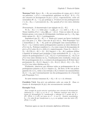 318 Cap´ıtulo 7. Teoria de Galois
Teorema 7.4.2. Seja φ : K1 → K2 um isomorﬁsmo de corpos, p(x) ∈ K1[x]
um polin´omio, e pφ(x) o correspondente polin´omio em K2[x]. Se L1 e L2
s˜ao extens˜oes de decomposi¸c˜ao de p(x) e pφ(x), respectivamente, existe um
isomorﬁsmo Φ : L1 → L2 que prolonga φ. O n´umero de tais prolongamentos
´e ≤ [L1 : K1], e ´e precisamente [L1 : K1] quando pφ(x) tem ra´ızes distintas
em L2.
Demonstra¸c˜ao. A demonstra¸c˜ao ´e por indu¸c˜ao em [L1 : K1].
Se [L1 : K1] = 1, ent˜ao p(x) = an
n
i=1(x − ri), onde ri ∈ K1 = L1.
Temos tamb´em pφ(x) = φ(an) n
i=1(x − φ(ri)). Como as ra´ızes de um po-
lin´omio geram o seu corpo de decomposi¸c˜ao conclu´ımos que L2 = K2, logo,
existe apenas [L1 : K1] = 1 prolongamento.
Suponha-se que [L1 : K1]  1. Ent˜ao p(x) possui um factor irredut´ıvel
q(x) com grau ≥ 1. Seja r uma raiz de q(x) em L1. Pela Proposi¸c˜ao 7.4.1
o isomorﬁsmo φ : K1 → K2 pode ser prolongado num monomorﬁsmo ˜φ :
K1(r) → L2 e existem tantos prolongamentos quantas as ra´ızes distintas de
qφ(x) em L2. Podemos considerar L1 e L2 como corpos de decomposi¸c˜ao de
p(x) e pφ(x) sobre K1(r) e ˜φ(K1(r)), respectivamente. Como [L1 : K1(r)] =
[L1 : K1]/[K1(r) : K1] = [L1 : K1]/ deg q(x)  [L1 : K1], podemos utilizar
a hip´otese de indu¸c˜ao para prolongar ˜φ num isomorﬁsmo Φ : L1 → L2, e o
n´umero de prolongamentos ´e ≤ [L1 : K1(r)] e ´e precisamente [L1 : K1(r)] se
pφ(x) tem ra´ızes distintas em L2. Combinando estes resultados, vemos que
Φ ´e um prolongamento de φ, e o n´umero de prolongamentos de Φ deste tipo ´e
precisamente [L1 : K1(r)] · deg q(x) = [L1 : K1(r)] · [K1(r) : K1] = [L1 : K1],
se pφ(x) tem ra´ızes distintas em L2.
Finalmente, observe-se que obtemos todos os prolongamentos de φ se
prolongarmos primeiro a K1(r) e depois a L1. De facto, se Φ ´e um prolon-
gamento de φ a L1, ent˜ao a sua restri¸c˜ao a K1(r) fornece um monomorﬁsmo
K1(r) → L2, que ´e necessariamente um dos prolongamentos de φ fornecido
pela Proposi¸c˜ao 7.4.1.
Se neste teorema tomarmos K1 = K2 = K e φ = id, obtemos:
Corol´ario 7.4.3. Seja p(x) um polin´omio sobre um corpo K. Duas ex-
tens˜oes de decomposi¸c˜ao de p(x) s˜ao necessariamente isomorfas.
Exemplo 7.4.4.
Num exemplo da sec¸c˜ao anterior constru´ımos uma extens˜ao de decomposi¸c˜ao
(abstracta) L1 = Q(r1, r2, r3) de x3
− 2. Podemos construir uma outra ex-
tens˜ao de decomposi¸c˜ao L2 considerando o subcorpo de C gerado por Q e
3
√
2, 3
√
2/2(−1 ± i
√
3) (as ra´ızes de x3
− 2 em C). Existem isomorﬁsmos
L1 → L2 sobre Q que transformam r1, r2, r3 em qualquer uma das ra´ızes 3
√
2,
3
√
2/2(−1 ± i
√
3).
Passemos agora ao caso de extens˜oes alg´ebricas arbitr´arias.
 