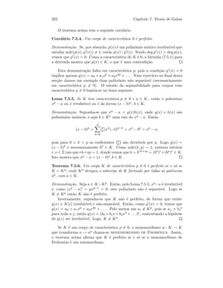 322 Cap´ıtulo 7. Teoria de Galois
O teorema acima tem o seguinte corol´ario.
Corol´ario 7.5.4. Um corpo de caracter´ıstica 0 ´e perfeito.
Demonstra¸c˜ao. Se, por absurdo, p(x) ´e um polin´omio m´onico irredut´ıvel que
satisfaz mdc(p(x), p (x)) = 1, ent˜ao p(x) | p (x). Sendo deg p (x)  deg p(x),
vemos que p (x) = 0. Como a caracter´ıstica de K ´e 0, a f´ormula (7.5.1) para
a derivada mostra que p(x) ∈ K, o que ´e uma contradi¸c˜ao.
Esta demonstra¸c˜ao falha em caracter´ıstica p, pois a condi¸c˜ao q (x) = 0
implica apenas q(x) = a0 + a1xp + a2x2p + . . . . Num exerc´ıcio no ﬁnal desta
sec¸c˜ao damos um exemplo dum polin´omio n˜ao separ´avel (necessariamente
em caracter´ıstica p = 0). O estudo da separabilidade para corpos com
caracter´ıstica p = 0 baseia-se no lema seguinte:
Lema 7.5.5. Se K tem caracter´ıstica p = 0 e a ∈ K, ent˜ao o polin´omio
xp − a ou ´e irredut´ıvel ou ´e da forma (x − b)p, b ∈ K.
Demonstra¸c˜ao. Suponha-se que xp − a = g(x)h(x), onde g(x) e h(x) s˜ao
polin´omios m´onicos, e seja b ∈ ¯Ka uma raiz de xp − a. Ent˜ao
(x − b)p
=
p
k=0
(p
k)xk
(−b)p−k
= xp
− bp
= xp
− a,
pois para 0  k  p os coeﬁcientes p
k s˜ao divis´ıveis por p. Logo g(x) =
(x − b)k e necessariamente bk ∈ K. Como mdc(k, p) = 1, existem inteiros
r, s ∈ Z tais que rk+sp = 1, donde vemos que b = brk+sp = (bk)r+(bp)s ∈ K.
Isto mostra que xp − a = (x − b)p, b ∈ K.
Teorema 7.5.6. Um corpo K de caracter´ıstica p = 0 ´e perfeito se e s´o se
K = Kp, onde Kp designa o subcorpo de K formado por todas as potˆencias
ap, com a ∈ K.
Demonstra¸c˜ao. Seja a ∈ K−Kp. Ent˜ao, pelo Lema 7.5.5, xp−a ´e irredut´ıvel
e, como (xp − a) = pxp−1 = 0, este polin´omio n˜ao ´e separ´avel. Logo se
K = Kp ent˜ao K n˜ao ´e perfeito.
Inversamente, suponha-se que K n˜ao ´e perfeito, de forma que existe
q(x) ∈ K[x] irredut´ıvel e n˜ao-separ´avel. Ent˜ao, como q (x) = 0, temos que
q(x) = a0 + a1xp + a2x2p + . . . . Pelo menos um ai ∈ Kp, pois se aj = bj
p
para todo o j, ent˜ao q(x) = (b0 +b1x+b2x2 +. . . )p, contrariando a hip´otese
de q(x) ser irredut´ıvel. Logo, K = Kp.
Se K ´e um corpo de caracter´ıstica p = 0, o monomorﬁsmo φ : K → K
que transforma a → ap chama-se monomorfismo de Frobenius. Assim,
o teorema acima aﬁrma que K ´e perfeito se e s´o se o monomorﬁsmo de
Frobenius ´e um automorﬁsmo.
 