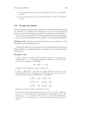 7.6. Grupo de Galois 325
(i) se M ´e separ´avel sobre K, ent˜ao M ´e separ´avel sobre L, e L ´e separ´avel
sobre K;
(ii) se M ´e separ´avel sobre L, e L ´e separ´avel sobre K, ent˜ao M ´e separ´avel
sobre K.
7.6 Grupo de Galois
Como j´a referimos anteriormente, a ideia de base da Teoria de Galois consiste
em substituir um problema de extens˜oes de corpos por um problema de
teoria dos grupos. Os grupos em quest˜ao s˜ao os que agora introduzimos.
Seja L uma extens˜ao de K. Os K-automorﬁsmos de L formam um grupo:
se φ1 e φ2 s˜ao K-automorﬁsmos de L, ent˜ao φ1 ◦ φ2 ´e um K-automorﬁsmo.
Deﬁni¸c˜ao 7.6.1. Chama-se grupo de Galois de uma extens˜ao L de K
ao grupo dos K-automorﬁsmos de L.
O grupo de Galois de uma extens˜ao L de K ser´a designado por AutK(L).
Como mostram os exemplos seguintes, este grupo pode ser de natureza bas-
tante diversa.
Exemplos 7.6.2.
1. Seja L = Q(
√
2). O elemento
√
2 tem polin´omio m´ınimo x2
−2. Qualquer Q-
automorﬁsmo φ : L → L transforma ra´ızes deste polin´omio em ra´ızes. Temos,
pois, dois automorﬁsmos, a identidade e
φ(a + b
√
2) = a − b
√
2.
O grupo de Galois AutQ(L) ´e, pois, isomorfo a Z2.
2. Seja L = Q(
√
2,
√
3). Tal como no exemplo anterior, vemos que os Q-
automorﬁsmos de L s˜ao completamente determinados pela sua ac¸c˜ao no con-
junto {
√
2,
√
3}. Existem 4 possibilidades: a identidade e
φ1(
√
2) = −
√
2, φ1(
√
3) =
√
3;
φ2(
√
2) =
√
2, φ2(
√
3) = −
√
3;
φ3(
√
2) = −
√
2, φ3(
√
3) = −
√
3.
Neste caso, o grupo de Galois ´e isomorfo a Z2 ⊕ Z2.
3. Seja K um corpo de caracter´ıstica p tal que K = Kp
. Se a ∈ Kp
, o polin´omio
q(x) = xp
−a ´e irredut´ıvel. Seja L uma extens˜ao de decomposi¸c˜ao de q(x). Em
L temos q(x) = (x−r)p
, logo, L = K(r). Se φ : L → L ´e um K-automorﬁsmo,
ent˜ao φ(r) = r e conclu´ımos que φ = id. O grupo de Galois AutK(L) ´e, pois,
trivial.
 