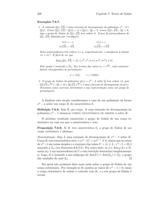 328 Cap´ıtulo 7. Teoria de Galois
Exemplos 7.6.7.
1. A extens˜ao Q(i, 4
√
2) ´e uma extens˜ao de decomposi¸c˜ao do polin´omio x4
− 2 ∈
Q[x]. Como [Q(i, 4
√
2) : Q(i)] = 4 e [Q(i) : Q] = 2, temos [Q(i, 4
√
2) : Q] = 8,
logo o grupo de Galois de Q(i, 4
√
2) tem ordem 8. Temos Q-automorﬁsmos de
Q(i, 4
√
2) deﬁnidos por (veriﬁque!)
σ(i) = −i, τ(i) = i,
σ(
4
√
2) =
4
√
2, τ(
4
√
2) = i
4
√
2.
Estes automorﬁsmos tˆem ordens 2 e 4, respectivamente, e satisfazem `a rela¸c˜ao
τσ = στ3
. ´E f´acil de ver que
AutQ Q(i,
4
√
2) = {1, τ, τ2
, τ3
, σ, στ, στ2
, στ3
} ≡ G.
Este grupo ´e isomorfo a D4. Em termos das ra´ızes rk = e
πk
2 i
, estes automor-
ﬁsmos correspondem `as permuta¸c˜oes
σ = (13), τ = (1234).
2. O grupo de Galois do polin´omio p(x) = x6
− 2 sobre Q tem ordem 12, pois
[Q( 6
√
2, e
2π
3 i
) : Q] = 12 e Q( 6
√
2, e
2π
3 i
) ´e uma extens˜ao de decomposi¸c˜ao de p(x).
Deixamos como exerc´ıcio determinar a sua representa¸c˜ao como um grupo de
permuta¸c˜oes.
A ﬁnalizar esta sec¸c˜ao consideramos o caso de um polin´omio da forma
xn − a sobre um corpo K de caracter´ıstica 0.
Deﬁni¸c˜ao 7.6.8. Seja K um corpo. A uma extens˜ao de decomposi¸c˜ao do
polin´omio xn − 1 chama-se corpo ciclot´omico de ordem n sobre K.
O pr´oximo resultado caracteriza o grupo de Galois de um corpo ci-
clot´omico no caso em que a caracter´ıstica ´e zero.
Proposi¸c˜ao 7.6.9. Se K tem caracter´ıstica 0, o grupo de Galois de um
corpo ciclot´omico ´e abeliano.
Demonstra¸c˜ao. Seja L uma extens˜ao de decomposi¸c˜ao de xn − 1 sobre K.
Como K tem caracter´ıstica zero, e (xn−1) = nxn−1 = 0, vemos que as ra´ızes
de xn −1 s˜ao todas simples e o conjunto das ra´ızes U = {r ∈ L : rn−1 = 0} ´e
isomorfo a Zn (ver Exerc´ıcio 6.6.2.2). Por outro lado, se φ ∈ AutK(L) ≡ G,
ent˜ao φ|U ´e um automorﬁsmo de U e esta restri¸c˜ao determina completamente
φ. Logo, G ´e isomorfo a um subgrupo de Aut(U) Aut(Zn) Z∗
n, o grupo
das unidades do anel Zn.
Em geral n˜ao podemos dizer mais nada sobre o grupo de Galois de um
corpo ciclot´omico. Por exemplo se K cont´em as ra´ızes de xn − 1 = 0, ent˜ao
o corpo ciclot´omico de ordem n coincide com K, e o seu grupo de Galois ´e
trivial.
 