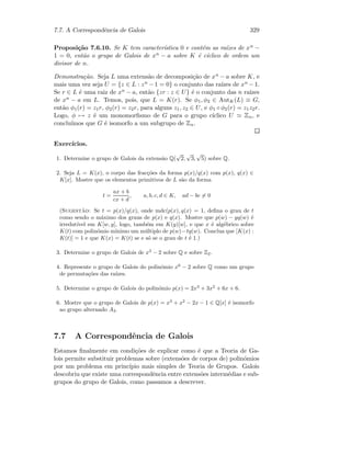 7.7. A Correspondˆencia de Galois 329
Proposi¸c˜ao 7.6.10. Se K tem caracter´ıstica 0 e cont´em as ra´ızes de xn −
1 = 0, ent˜ao o grupo de Galois de xn − a sobre K ´e c´ıclico de ordem um
divisor de n.
Demonstra¸c˜ao. Seja L uma extens˜ao de decomposi¸c˜ao de xn − a sobre K, e
mais uma vez seja U = {z ∈ L : zn − 1 = 0} o conjunto das ra´ızes de xn − 1.
Se r ∈ L ´e uma raiz de xn − a, ent˜ao {zr : z ∈ U} ´e o conjunto das n ra´ızes
de xn − a em L. Temos, pois, que L = K(r). Se φ1, φ2 ∈ AutK(L) ≡ G,
ent˜ao φ1(r) = z1r, φ2(r) = z2r, para alguns z1, z2 ∈ U, e φ1 ◦ φ2(r) = z1z2r.
Logo, φ → z ´e um monomorﬁsmo de G para o grupo c´ıclico U Zn, e
conclu´ımos que G ´e isomorfo a um subgrupo de Zn.
Exerc´ıcios.
1. Determine o grupo de Galois da extens˜ao Q(
√
2,
√
3,
√
5) sobre Q.
2. Seja L = K(x), o corpo das frac¸c˜oes da forma p(x)/q(x) com p(x), q(x) ∈
K[x]. Mostre que os elementos primitivos de L s˜ao da forma
t =
ax + b
cx + d
, a, b, c, d ∈ K, ad − bc = 0
(Sugest˜ao: Se t = p(x)/q(x), onde mdc(p(x), q(x) = 1, deﬁna o grau de t
como sendo o m´aximo dos graus de p(x) e q(x). Mostre que p(w) − yq(w) ´e
irredut´ıvel em K[w, y], logo, tamb´em em K(y)[w], e que x ´e alg´ebrico sobre
K(t) com polin´omio m´ınimo um m´ultiplo de p(w)−tq(w). Conclua que [K(x) :
K(t)] = 1 e que K(x) = K(t) se e s´o se o grau de t ´e 1.)
3. Determine o grupo de Galois de x3
− 2 sobre Q e sobre Z2.
4. Represente o grupo de Galois do polin´omio x6
− 2 sobre Q como um grupo
de permuta¸c˜oes das ra´ızes.
5. Determine o grupo de Galois do polin´omio p(x) = 2x3
+ 3x2
+ 6x + 6.
6. Mostre que o grupo de Galois de p(x) = x3
+ x2
− 2x − 1 ∈ Q[x] ´e isomorfo
ao grupo alternado A3.
7.7 A Correspondˆencia de Galois
Estamos ﬁnalmente em condi¸c˜oes de explicar como ´e que a Teoria de Ga-
lois permite substituir problemas sobre (extens˜oes de corpos de) polin´omios
por um problema em princ´ıpio mais simples de Teoria de Grupos. Galois
descobriu que existe uma correspondˆencia entre extens˜oes interm´edias e sub-
grupos do grupo de Galois, como passamos a descrever.
 