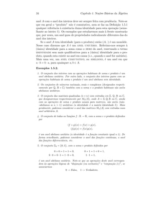 34 Cap´ıtulo 1. No¸c˜oes B´asicas da ´Algebra
anel A com o anel dos inteiros deve ser sempre feita com prudˆencia. Note-se
que em geral o “produto” n˜ao ´e comutativo, nem se faz na Deﬁni¸c˜ao 1.5.1
qualquer referˆencia `a existˆencia duma identidade para esta opera¸c˜ao (seme-
lhante ao inteiro 1). Os exemplos que estudaremos mais `a frente mostrar˜ao
que, por vezes, um anel goza de propriedades radicalmente diferentes das do
anel dos inteiros.
Se o anel A tem identidade (para o produto) ent˜ao (A, ·) ´e um mon´oide.
Nesse caso dizemos que A ´e um anel unit´ario. Referimo-nos sempre `a
(´unica) identidade para a soma como o zero do anel, reservando o termo
identidade sem mais qualiﬁcativos para a (´unica) identidade para o pro-
duto, quando esta existir no anel em causa (i.e., quando o anel for unit´ario).
Mais uma vez, um anel comutativo, ou abeliano, ´e um anel em que
a · b = b · a, para quaisquer a, b ∈ A.
Exemplos 1.5.2.
1. O conjunto dos inteiros com as opera¸c˜oes habituais de soma e produto ´e um
anel abeliano unit´ario. Por outro lado, o conjunto dos inteiros pares com as
opera¸c˜oes habituais de soma e produto ´e um anel abeliano sem identidade.
2. Os conjuntos de n´umeros racionais, reais e complexos (designados respecti-
vamente por Q, R e C) tamb´em com a soma e o produto habituais s˜ao an´eis
abelianos unit´arios.
3. O conjunto das matrizes quadradas (n × n) com entradas em Z, Q, R ou C,
que designaremos respectivamente por Mn(A), onde A = Z, Q, R ou C, ainda
com as opera¸c˜oes de soma e produto usuais para matrizes, s˜ao an´eis (n˜ao-
-abelianos se n  1) unit´arios (a identidade ´e a matriz identidade I). Mais
geralmente, podemos considerar o anel das matrizes Mn(A) com entradas num
anel arbitr´ario A.
4. O conjunto de todas as fun¸c˜oes f : R → R, com a soma e o produto deﬁnidos
por
(f + g)(x) = f(x) + g(x),
(fg)(x) = f(x)g(x),
´e um anel abeliano unit´ario (a identidade ´e a fun¸c˜ao constante igual a 1). De
forma semelhante, podemos considerar o anel das fun¸c˜oes cont´ınuas, o anel
das fun¸c˜oes diferenci´aveis, etc.
5. O conjunto Z2 = {0, 1}, com a soma e produto deﬁnidos por
0 + 0 = 1 + 1 = 0, 0 + 1 = 1 + 0 = 1,
0 · 0 = 0 · 1 = 1 · 0 = 0, 1 · 1 = 1,
´e um anel abeliano unit´ario. Note-se que as opera¸c˜oes deste anel correspon-
dem `as opera¸c˜oes l´ogicas de “disjun¸c˜ao (ou exclusivo)” e “conjun¸c˜ao (e)”, se
associarmos
0 → Falso, 1 → Verdadeiro.
 