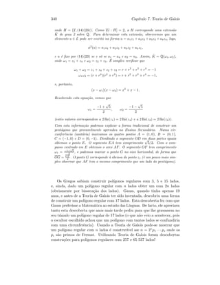 340 Cap´ıtulo 7. Teoria de Galois
onde H = {I, (14)(23)}. Como [G : H] = 2, a H corresponde uma extens˜ao
ˆK de grau 2 sobre Q. Para determinar esta extens˜ao, observemos que um
elemento u ∈ L pode ser escrito na forma u = a1z1 + a2z2 + a3z3 + a4z4, logo,
φ2
(u) = a1z4 + a2z3 + a3z2 + a4z1,
e u ´e ﬁxo por (14)(23) se e s´o se a1 = a4 e a2 = a3. Assim, ˆK = Q(ω1, ω2),
onde ω1 = z1 + z4 e ω2 = z2 + z3. ´E simples veriﬁcar que
ω1 + ω2 = z1 + z4 + z2 + z3 = r + r2
+ r3
+ r4
= −1
ω1ω2 = (r + r4
)(r2
+ r3
) = r + r2
+ r3
+ r4
= −1,
e, portanto,
(x − ω1)(x − ω2) = x2
+ x − 1.
Resolvendo esta equa¸c˜ao, vemos que
ω1 =
−1 +
√
5
2
, ω2 =
−1 −
√
5
2
(estes valores correspondem a 2 Re(z1) = 2 Re(z4) e a 2 Re(z2) = 2 Re(z3)).
Com esta informa¸c˜ao podemos explicar a forma tradicional de construir um
pent´agono que provavelmente aprendeu no Ensino Secund´ario. Numa cir-
cunferˆencia (unit´aria) marcamos os quatro pontos A = (1, 0), B = (0, 1),
C = (−1, 0) e D = (0, −1). Dividindo o segmento OD em duas partes iguais
obtemos o ponto E. O segmento EA tem comprimento
√
5/2. Com o com-
passo centrado em E obtemos o arco AF. O segmento OF tem comprimento
ω1 = −1+
√
5
2 , e podemos marcar o ponto G no eixo horizontal, de forma que
OG = OF
2 . O ponto G corresponde `a abcissa do ponto z1 (´e um pouco mais sim-
ples observar que AF tem o mesmo comprimento que um lado do pent´agono).
Os Gregos sabiam construir pol´ıgonos regulares com 3, 5 e 15 lados,
e, ainda, dado um pol´ıgono regular com n lados obter um com 2n lados
(obviamente por bisseca¸c˜ao dos lados). Gauss, quando tinha apenas 19
anos, e antes de a Teoria de Galois ter sido inventada, descobriu uma forma
de construir um pol´ıgono regular com 17 lados. Esta descoberta fez com que
Gauss preferisse a Matem´atica ao estudo das L´ınguas. De facto, ele apreciava
tanto esta descoberta que anos mais tarde pediu para que lhe gravassem no
seu t´umulo um pol´ıgono regular de 17 lados (o que n˜ao veio a acontecer, pois
o escultor escolhido achou que um pol´ıgono com tantos lados se confundiria
com uma circunferˆencia). Usando a Teoria de Galois pode-se mostrar que
um pol´ıgono regular com n lados ´e construt´ıvel sse n = 2rp1 · · · ps onde os
pi s˜ao primos de Fermat. Utilizando Teoria de Galois foram descobertas
constru¸c˜oes para pol´ıgonos regulares com 257 e 65 537 lados!
 