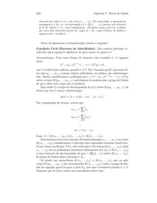 342 Cap´ıtulo 7. Teoria de Galois
elemento de ordem 5, i.e., um ciclo (i1, . . . , i5). Por outro lado, a opera¸c˜ao de
conjuga¸c˜ao a+ib → a−ib restringida a L = Q(r1, . . . , r5) fornece um elemento
de G de ordem 2, i.e., uma transposi¸c˜ao. Deixamos como exerc´ıcio veriﬁcar
que estes dois elementos geram S5. Logo, G = S5, e pelo Crit´erio de Galois a
equa¸c˜ao n˜ao ´e resol´uvel.
Antes de passarmos `a demonstra¸c˜ao, damos o seguinte:
Corol´ario 7.8.9 (Teorema de Abel-Ruﬁni). N˜ao existem f´ormulas re-
solventes para equa¸c˜oes alg´ebricas de grau maior ou igual a 5.
Demonstra¸c˜ao. Uma outra forma de enunciar este corol´ario ´e: A equa¸c˜ao
geral
xn
− an−1xn−1
+ · · · + (−1)n
a0 = 0,
n˜ao ´e resol´uvel por radicais, quando n ≥ 5. Por “equa¸c˜ao geral” queremos di-
zer que a0, . . . , an−1 tomam valores arbitr´arios, ou melhor, s˜ao indetermina-
das. Assim, consideramos o polin´omio p(x) = xn −an−1xn−1 +· · ·+(−1)na0
sobre o corpo K(a0, . . . , an−1) e precisamos de mostrar que o grupo de Galois
de p(x) sobre este corpo n˜ao ´e resol´uvel.
Seja ent˜ao L o corpo de decomposi¸c˜ao de p(x) sobre K(a0, . . . , an−1), de
forma que em L temos a factoriza¸c˜ao:
p(x) = (x − r1)(x − r2) . . . (x − rn).
Por compara¸c˜ao de termos, vemos que
an−1 =
i
ri,
an−2 =
ij
rirj,
...
a0 = r1r2 . . . rn.
Logo, L = K(ao, . . . , an−1)(r1, . . . , rn) = K(r1, . . . , rn).
Introduzimos um novo conjunto de indeterminadas x1, . . . , xn, e no corpo
K(x1, . . . , xn) consideramos o subcorpo das express˜oes racionais sim´etricas.
Como vimos na Sec¸c˜ao 7.8.1, este subcorpo ´e da forma K(s1, . . . , sn), onde
s1, . . . , sn s˜ao os polin´omios sim´etricos elementares nos xis, e K(x1, . . . , xn)
´e uma extens˜ao de decomposi¸c˜ao de q(x) = i(x − xi) sobre K(s1, . . . , sn).
O grupo de Galois desta extens˜ao ´e Sn.
Se existir um isomorﬁsmo K(r1, . . . , rn) K(x1, . . . , xn) que ao sub-
corpo K(a0, . . . , an−1) faz corresponder K(s1, . . . , sn), ent˜ao o grupo de Ga-
lois da equa¸c˜ao geral de grau n ser´a Sn, que n˜ao ´e resol´uvel quando n ≥ 5.
Vejamos que de facto existe um isomorﬁsmo deste tipo.
 