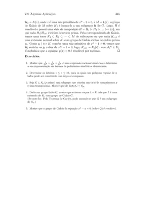 7.8. Algumas Aplica¸c˜oes 345
K2 = K(z), onde z ´e uma raiz primitiva de xn −1 = 0, e M = L(z), o grupo
de Galois de M sobre K2 ´e isomorfo a um subgrupo H de G. Logo, H ´e
resol´uvel e possui uma s´erie de composi¸c˜ao H = H1 H2 . . . = {e}, em
que cada Hi/Hi+1 ´e c´ıclico de ordem prima. Pela correspondˆencia de Galois,
temos uma torre K2 ⊂ K3 ⊂ · · · ⊂ M de subcorpos em que cada Ki+1 ´e
uma extens˜ao normal sobre Ki com grupo de Galois c´ıclico de ordem prima
pi. Como pi | n e Ki cont´em uma raiz primitiva de xn − 1 = 0, vemos que
Ki cont´em as pi ra´ızes de xpi − 1 = 0, logo, Ki+1 = Ki(di), com di
pi
∈ Ki.
Conclu´ımos que a equa¸c˜ao p(x) = 0 ´e resol´uvel por radicais.
Exerc´ıcios.
1. Mostre que 1
x1
3 + 1
x2
3 + 1
x3
3 ´e uma express˜ao racional sim´etrica e determine
a sua representa¸c˜ao em termos de polin´omios sim´etricos elementares.
2. Determine os inteiros 1 ≤ n ≤ 10, para os quais um pol´ıgono regular de n
lados pode ser constru´ıdo com r´egua e compasso.
3. Seja G ⊂ Sp (p primo) um subgrupo que cont´em um ciclo de comprimento p
e uma transposi¸c˜ao. Mostre que de facto G = Sp.
4. Dado um grupo ﬁnito G, mostre que existem corpos L e K tais que L ´e uma
extens˜ao de K, com grupo de Galois G.
(Sugest˜ao: Pelo Teorema de Cayley, pode assumir-se que G ´e um subgrupo
de Sn.)
5. Mostre que o grupo de Galois da equa¸c˜ao xn
− a = 0 (sobre Q) ´e resol´uvel.
 