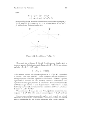 8.1. Zeros de Um Polin´omio 349
temos
I = x − y x + y x3
− x2
+ y2
= x − y ∩ x + y ∩ x3
− x2
+ y2
.
O conjunto alg´ebrico Y decomp˜oe-se numa uni˜ao de variedades alg´ebricas Y1 ∪
Y2 ∪Y3, onde Yj = Z(Ij), com I1 = x−y , I2 = x+y e I3 = x3
−x2
+y2
.
Os gr´aﬁcos (reais) destas variedades s˜ao3
:
 
 
 
¡
¡
¡
Figura 8.1.2: Os gr´aﬁcos de Y1, Y2 e Y3.
O exemplo que acab´amos de discutir ´e relativamente simples, pois os
ideais em quest˜ao s˜ao todos principais. Em geral, se Y = Z(I) ´e um conjunto
alg´ebrico e I = I1 ∩ · · · ∩ Ir ent˜ao
Y = Z(I1) ∪ · · · ∪ Z(Ir).
Como veremos adiante, um conjunto alg´ebrico Y = Z(I) ⊂ Kn ´e irredut´ıvel
se e s´o se I ´e um ideal prim´ario. Assim, poderemos resolver a quest˜ao da
decomposi¸c˜ao das variedades alg´ebricas se resolvermos o problema alg´ebrico
equivalente de factorizar um ideal em ideais prim´arios. Estudaremos neste
cap´ıtulo as factoriza¸c˜oes prim´arias de ideais numa classe de an´eis chamados
noetherianos, que incluem os an´eis de polin´omios, e veriﬁcaremos o an´alogo
da decomposi¸c˜ao obtida no exemplo acima para ideais arbitr´arios, o chamado
Teorema de Lasker-Noether.
Como acab´amos de ver, a um ideal I ⊂ A podemos associar um sub-
conjunto Y ⊂ Kn. Por outro lado, a um subconjunto Y ⊂ Kn arbitr´ario
3
Como mostram estas ﬁguras, uma variedade alg´ebrica n˜ao ´e, em geral, uma variedade
diferenci´avel. Na l´ıngua inglesa, o termo “variety” ´e reservado para designar uma variedade
alg´ebrica, enquanto que para uma variedade diferenci´avel se usa o termo “manifold”.
 