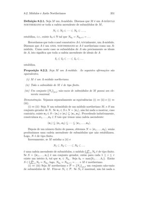 8.2. M´odulos e An´eis Noetherianos 351
Deﬁni¸c˜ao 8.2.1. Seja M um A-m´odulo. Dizemos que M ´e um A-m´odulo
noetheriano se toda a cadeia ascendente de subm´odulos de M,
N1 ⊂ N2 ⊂ · · · ⊂ Nk ⊂ . . . ,
estabiliza, i.e., existe k0 ∈ N tal que Nk0 = Nk0+1 = . . .
Recordamos que todo o anel comutativo A ´e, trivialmente, um A-m´odulo.
Dizemos que A ´e um anel noetheriano se A ´e noetheriano como um A-
m´odulo. Como neste caso os subm´odulos de A s˜ao precisamente os ideais
de A, isto signiﬁca que toda a cadeia ascendente de ideais de A
I1 ⊂ I2 ⊂ · · · ⊂ Ik ⊂ . . .
estabiliza.
Proposi¸c˜ao 8.2.2. Seja M um A-m´odulo. As seguintes aﬁrma¸c˜oes s˜ao
equivalentes.
(i) M ´e um A-m´odulo noetheriano.
(ii) Todo o subm´odulo de M ´e de tipo ﬁnito.
(iii) Um conjunto {Nj}j∈J n˜ao-vazio de subm´odulos de M possui um ele-
mento maximal.
Demonstra¸c˜ao. Vejamos separadamente as equivalˆencias (i) ⇔ (ii) e (i) ⇔
(iii).
(i) ⇔ (ii): Seja N um subm´odulo de um m´odulo noetheriano M, e S um
conjunto gerador de N. Se v1 ∈ S e N = v1 , n˜ao h´a nada a mostrar, caso
contr´ario, existe v2 ∈ S− v1 e v1 v1, v2 . Procedendo indutivamente,
constru´ımos v1, . . . , vk ∈ S tais que temos uma cadeia ascendente:
v1 v1, v2 · · · v1, . . . , vk .
Depois de um n´umero ﬁnito de passos, obtemos N = v1, . . . , vk , sen˜ao
produz´ıamos uma cadeia ascendente de subm´odulos que n˜ao estabilizava.
Logo, N ´e de tipo ﬁnito.
Inversamente, se M satisfaz a (ii) e
N1 ⊂ N2 ⊂ · · · ⊂ Nk ⊂ . . .
´e uma cadeia ascendente de subm´odulos, o m´odulo ∞
k=1 Nk ´e de tipo ﬁnito.
Se S = {v1, . . . , vr} ´e um conjunto gerador, ent˜ao para cada 1 ≤ i ≤ r
existe um inteiro ki tal que vi ∈ Nki
. Seja k0 = max{k1, . . . , kr}. Ent˜ao
S ⊂ k0
k=1 Nk = Nk0 , logo, Nk0 = Nk0+1 = . . . e M ´e noetheriano.
(i) ⇔ (iii) Seja M noetheriano e P = {Nj}j∈J um conjunto n˜ao-vazio
de subm´odulos de M. Fixe-se N1 ∈ P. Se N1 ´e maximal, n˜ao h´a nada a
 