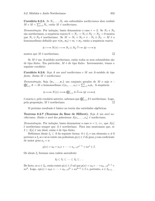 8.2. M´odulos e An´eis Noetherianos 353
Corol´ario 8.2.5. Se N1, . . . , Nr s˜ao subm´odulos noetherianos dum m´odulo
M e M = r
i=1 Ni, ent˜ao M ´e noetheriano.
Demonstra¸c˜ao. Por indu¸c˜ao, basta demonstrar o caso r = 2. Se N1 e N2
s˜ao noetherianos, a sequˆencia exacta 0 → N1 → N1 ⊕ N2 → N2 → 0 mostra
que N1 ⊕ N2 ´e noetheriano. Se M = N1 + N2 e π : N1 ⊕ N2 → M ´e o
homomorﬁsmo deﬁnido por π(v1, v2) = v1 + v2, ent˜ao a sequˆencia exacta
0 GG N(π) GG N1 ⊕ N2
π GG M GG 0
mostra que M ´e noetheriano.
Se M ´e um A-m´odulo noetheriano, ent˜ao todos os seus subm´odulos s˜ao
de tipo ﬁnito. Em particular, M ´e de tipo ﬁnito. Inversamente, temos o
seguinte corol´ario:
Corol´ario 8.2.6. Seja A um anel noetheriano e M um A-m´odulo de tipo
ﬁnito. Ent˜ao M ´e noetheriano
Demonstra¸c˜ao. Seja {v1, . . . , vr} um conjunto gerador de M e seja π :
r
i=1 A → M o homomorﬁsmo π(a1, . . . , ar) = r
i=1 aivi. A sequˆencia
0 GG N(π) GG r
i=1 A
π GG M GG 0
´e exacta e, pelo corol´ario anterior, sabemos que r
i=1 A ´e noetheriano. Logo,
pela proposi¸c˜ao, M ´e noetheriano.
O pr´oximo resultado ´e b´asico na teoria das variedades alg´ebricas.
Teorema 8.2.7 (Teorema da Base de Hilbert). Seja A um anel no-
etheriano. Ent˜ao o anel dos polin´omios A[x1, . . . , xn] ´e noetheriano.
Demonstra¸c˜ao. Por indu¸c˜ao, basta demonstrar o caso n = 1, i.e., que A[x]
´e noetheriano sempre que A ´e noetheriano. Para isso mostramos que, se
I ⊂ A[x] ´e um ideal, ent˜ao ´e de tipo ﬁnito.
Deﬁnimos ideais Ij ⊂ A da seguinte forma: 0 ∈ Ij e um elemento a = 0
pertence a Ij se e s´o se existe um polin´omio p(x) ∈ I de grau j com coeﬁciente
de maior grau aj = a:
p(x) = a0 + a1x + · · · + aj−1xj−1
+ axj
∈ I.
Os ideais Ij formam uma cadeia ascendente
I0 ⊂ I1 ⊂ · · · ⊂ Ik ⊂ . . .
De facto, se a ∈ Ik, ent˜ao existe p(x) ∈ I tal que p(x) = a0 +· · ·+ak−1xk−1 +
axk. Logo, xp(x) = a0x + · · · + ak−1xk + axk+1 ∈ I e, portanto, a ∈ Ik+1.
 