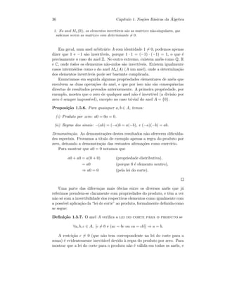 36 Cap´ıtulo 1. No¸c˜oes B´asicas da ´Algebra
3. No anel Mn(R), os elementos invert´ıveis s˜ao as matrizes n˜ao-singulares, que
sabemos serem as matrizes com determinante = 0.
Em geral, num anel arbitr´ario A com identidade 1 = 0, podemos apenas
dizer que 1 e −1 s˜ao invert´ıveis, porque 1 · 1 = (−1) · (−1) = 1, o que ´e
precisamente o caso do anel Z. No outro extremo, existem an´eis como Q, R
e C, onde todos os elementos n˜ao-nulos s˜ao invert´ıveis. Existem igualmente
casos interm´edios como o do anel Mn(A) (A um anel), onde a determina¸c˜ao
dos elementos invert´ıveis pode ser bastante complicada.
Enunciamos em seguida algumas propriedades elementares de an´eis que
envolvem as duas opera¸c˜oes do anel, e que por isso n˜ao s˜ao consequˆencias
directas de resultados provados anteriormente. A primeira propriedade, por
exemplo, mostra que o zero de qualquer anel n˜ao ´e invert´ıvel (a divis˜ao por
zero ´e sempre imposs´ıvel), excepto no caso trivial do anel A = {0}.
Proposi¸c˜ao 1.5.6. Para quaisquer a, b ∈ A, temos:
(i) Produto por zero: a0 = 0a = 0.
(ii) Regras dos sinais: −(ab) = (−a)b = a(−b), e (−a)(−b) = ab.
Demonstra¸c˜ao. As demonstra¸c˜oes destes resultados n˜ao oferecem diﬁculda-
des especiais. Provamos a t´ıtulo de exemplo apenas a regra do produto por
zero, deixando a demonstra¸c˜ao das restantes aﬁrma¸c˜oes como exerc´ıcio.
Para mostrar que a0 = 0 notamos que
a0 + a0 = a(0 + 0) (propriedade distributiva),
= a0 (porque 0 ´e elemento neutro),
⇒ a0 = 0 (pela lei do corte).
Uma parte das diferen¸cas mais ´obvias entre os diversos an´eis que j´a
referimos prendem-se claramente com propriedades do produto, e tˆem a ver
n˜ao s´o com a invertibilidade dos respectivos elementos como igualmente com
a poss´ıvel aplica¸c˜ao da “lei do corte” ao produto, formalmente deﬁnida como
se segue:
Deﬁni¸c˜ao 1.5.7. O anel A veriﬁca a lei do corte para o produto se
∀a, b, c ∈ A, [c = 0 e (ac = bc ou ca = cb)] ⇒ a = b.
A restri¸c˜ao c = 0 (que n˜ao tem correspondente na lei do corte para a
soma) ´e evidentemente inevit´avel devido `a regra do produto por zero. Para
mostrar que a lei do corte para o produto n˜ao ´e v´alida em todos os an´eis, e
 