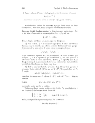 360 Cap´ıtulo 8. ´Algebra Comutativa
2. Seja A = K[x, y]. O ideal I = x2
, xy pode ser escrito como um intersec¸c˜ao
I = x ∩ x2
, y .
Como vimos nos exemplos acima, os ideais x e x2
, y s˜ao prim´arios.
A caracter´ıstica comum aos an´eis D e K[x, y] ´e a que ambos s˜ao an´eis
noetherianos. Para estes, temos o seguinte resultado fundamental:
Teorema 8.3.10 (Lasker-Noether). Seja A um anel noetheriano, e I ⊂
A um ideal. Ent˜ao existem ideais prim´arios Q1, . . . , Qr tais que
I = Q1 ∩ · · · ∩ Qr.
Demonstra¸c˜ao. Dividimos a demonstra¸c˜ao em dois passos.
(a) Todo o ideal I ⊂ A ´e uma intersec¸c˜ao ﬁnita de ideais irredut´ıveis:
Suponha-se, por absurdo, que tal n˜ao acontece. Ent˜ao mostramos que po-
demos encontrar uma cadeia de ideais com a mesma propriedade
I1 I2 · · · Ik · · · ,
o que contraria a hip´otese de A ser noetheriano. A cadeia ´e obtida por
indu¸c˜ao: I1 = I, e suponha-se que constru´ımos Ik, um ideal que n˜ao ´e
intersec¸c˜ao ﬁnita de ideais irredut´ıveis. Ent˜ao Ik = I1
k ∩ I2
k , com Ik =
I1
k , I2
k , e onde pelo menos um dos factores n˜ao ´e intersec¸c˜ao ﬁnita de ideais
irredut´ıveis. Escolhemos esse factor para Ik+1.
(b) Todo o ideal irredut´ıvel ´e prim´ario: Seja Q um ideal que n˜ao ´e
prim´ario. Ent˜ao existe ab ∈ Q tal que a ∈ Q e bn ∈ Q, para todo o n ∈ N.
A cadeia
Q : b ⊂ Q : b2
⊂ · · · ⊂ Q : bn
⊂ · · ·
estabiliza, i.e., existe n0 ∈ N tal que Q : bn0 = Q : bn0+1 = . . . Mostra-
mos que
(8.3.1) Q = (Q + a ) ∩ (Q + bn0
),
mostrando, assim, que (b) se veriﬁca.
´E claro que Q est´a contido na intersec¸c˜ao (8.3.1). Por outro lado, seja x
um elemento desta intersec¸c˜ao, de forma que
x = q1 + c1a,
x = q2 + c2bn0 ,
q1, q2 ∈ Q, c1, c2 ∈ A.
Ent˜ao, multiplicando a primeira equa¸c˜ao por b, obtemos:
bx = bq1 + c1ab ∈ Q.
 
