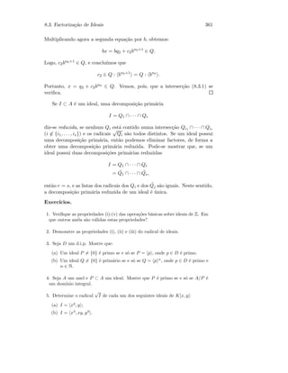 8.3. Factoriza¸c˜ao de Ideais 361
Multiplicando agora a segunda equa¸c˜ao por b, obtemos:
bx = bq2 + c2bn0+1
∈ Q.
Logo, c2bn0+1 ∈ Q, e conclu´ımos que
c2 ∈ Q : bn0+1
= Q : bn0
.
Portanto, x = q2 + c2bn0 ∈ Q. Vemos, pois, que a intersec¸c˜ao (8.3.1) se
veriﬁca.
Se I ⊂ A ´e um ideal, uma decomposi¸c˜ao prim´aria
I = Q1 ∩ · · · ∩ Qr
diz-se reduzida, se nenhum Qi est´a contido numa intersec¸c˜ao Qi1 ∩ · · · ∩ Qis
(i ∈ {i1, . . . , is}) e os radicais
√
Qi s˜ao todos distintos. Se um ideal possui
uma decomposi¸c˜ao prim´aria, ent˜ao podemos eliminar factores, de forma a
obter uma decomposi¸c˜ao prim´aria reduzida. Pode-se mostrar que, se um
ideal possui duas decomposi¸c˜oes prim´arias reduzidas
I = Q1 ∩ · · · ∩ Qr
= ˜Q1 ∩ · · · ∩ ˜Qs,
ent˜ao r = s, e as listas dos radicais dos Qi e dos ˜Qj s˜ao iguais. Neste sentido,
a decomposi¸c˜ao prim´aria reduzida de um ideal ´e ´unica.
Exerc´ıcios.
1. Veriﬁque as propriedades (i)-(v) das opera¸c˜oes b´asicas sobre ideais de Z. Em
que outros an´eis s˜ao v´alidas estas propriedades?
2. Demonstre as propriedades (i), (ii) e (iii) do radical de ideais.
3. Seja D um d.i.p. Mostre que:
(a) Um ideal P = {0} ´e primo se e s´o se P = p , onde p ∈ D ´e primo.
(b) Um ideal Q = {0} ´e prim´ario se e s´o se Q = p n
, onde p ∈ D ´e primo e
n ∈ N.
4. Seja A um anel e P ⊂ A um ideal. Mostre que P ´e primo se e s´o se A/P ´e
um dom´ınio integral.
5. Determine o radical
√
I de cada um dos seguintes ideais de K[x, y]:
(a) I = x2
, y ;
(b) I = x3
, xy, y2
.
 