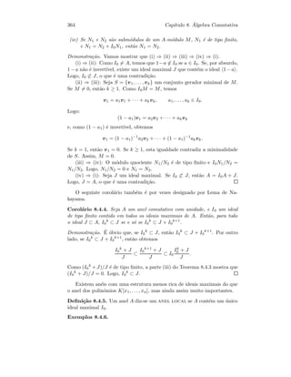 364 Cap´ıtulo 8. ´Algebra Comutativa
(iv) Se N1 e N2 s˜ao subm´odulos de um A-m´odulo M, N1 ´e de tipo ﬁnito,
e N1 = N2 + I0N1, ent˜ao N1 = N2.
Demonstra¸c˜ao. Vamos mostrar que (i) ⇒ (ii) ⇒ (iii) ⇒ (iv) ⇒ (i).
(i) ⇒ (ii): Como I0 = A, temos que 1−a ∈ I0 se a ∈ I0. Se, por absurdo,
1−a n˜ao ´e invert´ıvel, existe um ideal maximal J que cont´em o ideal 1−a .
Logo, I0 ⊂ J, o que ´e uma contradi¸c˜ao.
(ii) ⇒ (iii): Seja S = {v1, . . . , vk} um conjunto gerador minimal de M.
Se M = 0, ent˜ao k ≥ 1. Como I0M = M, temos
v1 = a1v1 + · · · + akvk, a1, . . . , ak ∈ I0.
Logo:
(1 − a1)v1 = a2v2 + · · · + akvk
e, como (1 − a1) ´e invert´ıvel, obtemos
v1 = (1 − a1)−1
a2v2 + · · · + (1 − a1)−1
akvk.
Se k = 1, ent˜ao v1 = 0. Se k ≥ 1, esta igualdade contradiz a minimalidade
de S. Assim, M = 0.
(iii) ⇒ (iv): O m´odulo quociente N1/N2 ´e de tipo ﬁnito e I0N1/N2 =
N1/N2. Logo, N1/N2 = 0 e N1 = N2.
(iv) ⇒ (i): Seja J um ideal maximal. Se I0 ⊂ J, ent˜ao A = I0A + J.
Logo, J = A, o que ´e uma contradi¸c˜ao.
O seguinte corol´ario tamb´em ´e por vezes designado por Lema de Na-
kayama.
Corol´ario 8.4.4. Seja A um anel comutativo com unidade, e I0 um ideal
de tipo ﬁnito contido em todos os ideais maximais de A. Ent˜ao, para todo
o ideal J ⊂ A, I0
k
⊂ J se e s´o se I0
k
⊂ J + I0
k+1
.
Demonstra¸c˜ao. ´E ´obvio que, se I0
k
⊂ J, ent˜ao I0
k
⊂ J + I0
k+1
. Por outro
lado, se I0
k
⊂ J + I0
k+1
, ent˜ao obtemos
I0
k
+ J
J
⊂
I0
k+1
+ J
J
⊂ I0
Ik
0 + J
J
.
Como (I0
k
+J)/J ´e de tipo ﬁnito, a parte (iii) do Teorema 8.4.3 mostra que
(I0
k
+ J)/J = 0. Logo, I0
k
⊂ J.
Existem an´eis com uma estrutura menos rica de ideais maximais do que
o anel dos polin´omios K[x1, . . . , xn], mas ainda assim muito importantes.
Deﬁni¸c˜ao 8.4.5. Um anel A diz-se um anel local se A cont´em um ´unico
ideal maximal I0.
Exemplos 8.4.6.
 