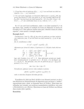 8.4. Ideais Maximais e o Lema de Nakayama 365
1. O anel das s´eries de potˆencias A[[x1, . . . , xn]] ´e um anel local com ideal ma-
ximal I0 = x1, . . . , xn (exerc´ıcio).
2. Um anel muito importante em Geometria Diferencial ´e o anel Em0 (M) dos
germes das fun¸c˜oes C∞
(M) num ponto m0 de uma variedade diferencial M.
Em0 (M) ´e um anel local com ideal maximal I0 = {f ∈ Em0 (M) : f(m0) = 0}.
Se (x1
, . . . , xn
) s˜ao coordenadas locais em m0, ent˜ao I0 = x1
, . . . , xn
.
Se A ´e um anel local noetheriano, ent˜ao o seu ideal maximal I0 ´e de
tipo ﬁnito, logo, satisfaz `as condi¸c˜oes do Lema de Nakayama na forma do
Corol´ario 8.4.4. Este aplica-se muitas vezes para “eliminar termos de ordem
superior”, como mostra o exemplo seguinte.
Exemplo 8.4.7.
Consideremos o anel A = R[[x, y]] das s´eries de potˆencias em duas vari´aveis
com coeﬁcientes reais. ´E um anel local com ideal maximal I0 = x, y de tipo
ﬁnito.
Em A, consideramos o ideal
J = x3
− xy, 3x3
− xy, 3x2
y − y2
.
Aﬁrmamos que termos de ordem ≥ 3 pertencem a J. De facto, basta observar
que
x3
= −1
2 (x3
− xy) + 1
2 (3x3
− xy)
x2
y = −x(3x3
− xy) + 3x4
xy2
= −y(x3
− xy) + x3
y
y3
= −y(3x2
y − y2
) + 3x2
y2



∈ J + I0
4
,
logo, pelo Corol´ario 8.4.4, I0
3
⊂ J. Esta informa¸c˜ao permite-nos simpli-
ﬁcar consideravelmente os geradores de J. De facto, vˆe-se facilmente que
J = xy, y2
, x3
. Em particular, uma s´erie de potˆencias p(x, y) = pij xi
yj
pertence a J se e s´o se
p00 = p10 = p01 = p20 = 0.
Formalmente, podemos escrever estas condi¸c˜oes na forma
p(0, 0) = px(0, 0) = py(0, 0) = pxx(0, 0) = 0,
onde os subscritos designam derivadas parciais.
O problema de, dado um ideal, decidir se um elemento pertence ao n˜ao a
esse ideal levou ao desenvolvimento de algoritmos para encontrar a “melhor”
representa¸c˜ao para o ideal: as chamadas bases de Gr¨obner. Estas bases s˜ao
utilizadas, por exemplo, nos modernos manipuladores simb´olicos, tais como
o Mathematica ou o Maple. Discutimos as bases de Gr¨obner nas ´ultimas
duas sec¸c˜oes deste cap´ıtulo.
Exerc´ıcios.
 