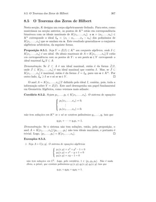 8.5. O Teorema dos Zeros de Hilbert 367
8.5 O Teorema dos Zeros de Hilbert
Nesta sec¸c˜ao, K designa um corpo algebricamente fechado. Para estes, como
mostr´amos na sec¸c˜ao anterior, os pontos de Kn est˜ao em correspondˆencia
biun´ıvoca com os ideais maximais de K[x1, . . . , xn]: a a = (a1, . . . , an) ∈
Kn corresponde o ideal Ia = x1 − a1, . . . , xn − an dos polin´omios de
K[x1, . . . , xn] que se anulam em a. Este resultado generaliza-se a conjuntos
alg´ebricos arbitr´arios, da seguinte forma.
Proposi¸c˜ao 8.5.1. Seja Y = Z(I) ⊂ Kn um conjunto alg´ebrico, onde I ⊂
K[x1, . . . , xn] ´e um ideal. Os ideais maximais de A = K[x1, . . . , xn]/I est˜ao
em correspondˆencia com os pontos de Y : a um ponto a ∈ Y corresponde o
ideal maximal Ia/I ⊂ A.
Demonstra¸c˜ao. Se J ⊂ A ´e um ideal maximal, ent˜ao ´e da forma ˜J/I,
onde ˜J ⊂ K[x1, . . . , xn] ´e um ideal maximal que cont´em I. Mas, se ˜J ⊂
K[x1, . . . , xn] ´e maximal, ent˜ao ´e da forma ˜J = Ia, para um a ∈ Kn. Por
outro lado, Ia ⊃ I se e s´o se a ∈ Y .
O anel A = K[x1, . . . , xn]/I deﬁnido pelo ideal I, cont´em, pois, toda a
informa¸c˜ao sobre Y = Z(I). Este anel desempenha um papel fundamental
em Geometria Alg´ebrica, como veremos mais adiante.
Corol´ario 8.5.2. Sejam p1, . . . , pr ∈ K[x1, . . . , xn]. O sistema de equa¸c˜oes



p1(x1, . . . , xn) = 0,
...
pr(x1, . . . , xn) = 0.
n˜ao tem solu¸c˜oes em Kn se e s´o se existem polin´omios q1, . . . , qr tais que
q1p1 + · · · + qrpr = 1.
Demonstra¸c˜ao. Se o sistema n˜ao tem solu¸c˜oes, ent˜ao, pela proposi¸c˜ao, o
anel A = K[x1, . . . , xn]/ p1, . . . , pr n˜ao tem ideais maximais, e portanto ´e
trivial. Logo, p1, . . . , pr = K[x1, . . . , xn].
Exemplos 8.5.3.
1. Seja A = C[x, y]. O sistema de equa¸c˜oes alg´ebricas



p1(x, y) = x2
+ y2
− 1 = 0
p2(x, y) = x2
− y + 1 = 0
p3(x, y) = xy − 1 = 0
n˜ao tem solu¸c˜oes em C2
. Logo, pelo corol´ario, 1 ∈ p1, p2, p3 . N˜ao ´e nada
´obvio, a priori, que existam polin´omios q1(x, y), q2(x, y), q3(x, y) tais que
q1p1 + q2p2 + q3p3 = 1.
 