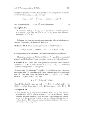 8.5. O Teorema dos Zeros de Hilbert 369
Multiplicando ambos os lados desta igualdade por uma potˆencia suﬁciente-
mente elevada de p(x1, . . . , xn), vemos que
p(x1, . . . , xn)N
=
i
ri(x1, . . . , xn)pi(x1, . . . , xn) ∈ I.
Isto mostra que p(x1, . . . , xn) ∈
√
I, como pretendido.
Exemplo 8.5.5.
Os polin´omios p1(x, y) = x2
e p2(x, y) = xy deﬁnem o conjunto alg´ebrico
Y = {(x, y) ∈ C2
: x = 0}. De facto, se I = x2
, xy , ent˜ao, como vimos no
Exemplo 8.3.3,
√
I = x .
Fechamos este cap´ıtulo com alguns coment´arios sobre a rela¸c˜ao entre a
´Algebra Comutativa e a Geometria Alg´ebrica.
Deﬁni¸c˜ao 8.5.6. Um conjunto alg´ebrico diz-se irredut´ıvel se
Y = Y1 ∪ Y2 com Yi alg´ebrico =⇒ Y = Y1 ou Y = Y2.
Chama-se variedade alg´ebrica a um conjunto alg´ebrico irredut´ıvel.
Chamaremos a um ideal I ideal radical se I =
√
I. Note que um ideal
primo ´e um ideal radical. Temos o seguinte corol´ario da Nullstenllensatz:
Corol´ario 8.5.7. Existe uma correspondˆencia biun´ıvoca entre conjuntos
alg´ebricos Y ⊂ Kn e ideais radicais I ⊂ K[x1, . . . , xn]. `As variedades
alg´ebricas correspondem os ideais primos.
Demonstra¸c˜ao. As aplica¸c˜oes Y → I(Y ) e I → Z(I) fornecem a correspon-
dˆencia desejada. Por outro lado, se Y ´e uma variedade alg´ebrica, mostramos
que I(Y ) ´e um ideal primo. De facto, se p(x1, . . . , xn)q(x1, . . . , xn) ∈ I(Y ),
ent˜ao Y ⊂ Z(pq) = Z(p) ∪ Z(q), logo
Y = (Y ∩ Z(p)) ∪ (Y ∩ Z(q)).
Como Y ´e irredut´ıvel, vemos que ou Y = Y ∩ Z(p) e Y ⊂ Z(p), ou Y = Y ∩
Z(q) e Y ⊂ Z(q). Logo, p(x1, . . . , xn) ∈ I(Y ) ou q(x1, . . . , xn) ∈ I(Y ).
Exemplos 8.5.8.
1. Seja p(x, y) ∈ K[x, y] um polin´omio irredut´ıvel. Como K[x, y] ´e um dom´ınio
de factoriza¸c˜ao ´unica, o ideal p ´e primo, e Y = Z(p) ´e irredut´ıvel. A esta
variedade alg´ebrica chama-se curva alg´ebrica determinada pela equa¸c˜ao
p(x, y) = 0. Em geral, se p ∈ K[x1, . . . , xn] ´e irredut´ıvel, obtemos uma va-
riedade alg´ebrica Z(p), chamada hipersuperf´ıcie alg´ebrica determinada
pela equa¸c˜ao p(x1, . . . , xn) = 0.
 