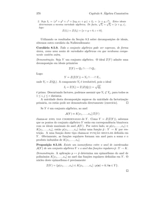 370 Cap´ıtulo 8. ´Algebra Comutativa
2. Seja I1 = x2
+ y2
+ z2
+ 2xy, xz + yz e I2 = x + y, z3
. Estes ideais
determinam a mesma variedade alg´ebrica. De facto,
√
I1 =
√
I2 = x + y, z ,
logo:
Z(I1) = Z(I2) = {x + y = 0, z = 0}.
Utilizando os resultados da Sec¸c˜ao 8.3 sobre decomposi¸c˜oes de ideais,
obtemos outro corol´ario da Nullstenllensatz:
Corol´ario 8.5.9. Todo o conjunto alg´ebrico pode ser expresso, de forma
´unica, como uma uni˜ao de variedades alg´ebricas em que nenhuma compo-
nente cont´em outra.
Demonstra¸c˜ao. Seja Y um conjunto alg´ebrico. O ideal I(Y ) admite uma
decomposi¸c˜ao em ideais prim´arios
I(Y ) = Q1 ∩ · · · ∩ Qr.
Logo:
Y = Z(I(Y )) = Y1 ∩ · · · ∩ Yr,
onde Yi = Z(Qi). A componente Yi ´e irredut´ıvel, pois o ideal
Ii = I(Yi) = I(Z(Qi)) = Qi
´e primo. Descartando factores, podemos assumir que Yi ⊂ Yj, para todos os
1 ≤ i, j ≤ r distintos.
A unicidade desta decomposi¸c˜ao segue-se da unicidade da factoriza¸c˜ao
prim´aria, ou ent˜ao pode ser demonstrada directamente (exerc´ıcio).
Se Y ´e um conjunto alg´ebrico, ao anel
A(Y ) ≡ K[x1, . . . , xn]/I(Y )
chama-se anel das coordenadas de Y . Como Y = Z(I(Y )), sabemos
que os pontos do conjunto alg´ebrico Y est˜ao em correspondˆencia biun´ıvoca
com os ideais maximais do anel A(Y ). Por outro lado, se p(x1, . . . , xn) ∈
K[x1, . . . , xn], ent˜ao p(x1, . . . , xn) induz uma fun¸c˜ao ˜p : Y → K por res-
tri¸c˜ao. A uma fun¸c˜ao deste tipo chama-se func¸˜ao regular deﬁnida em
Y . Obviamente, as fun¸c˜oes regulares formam um anel para a soma e o
produto induzidos de K[x1, . . . , xn].
Proposi¸c˜ao 8.5.10. Existe um isomorﬁsmo entre o anel de coordenadas
A(Y ) de um conjunto alg´ebrico Y e o anel das fun¸c˜oes regulares ˜p : Y → K.
Demonstra¸c˜ao. A aplica¸c˜ao p → ˜p determina um epimorﬁsmo do anel de
polin´omios K[x1, . . . , xn] no anel das fun¸c˜oes regulares deﬁnidas em Y . O
n´ucleo deste epimorﬁsmo ´e precisamente
I(Y ) = {p(x1, . . . , xn) ∈ K[x1, . . . , xn] : p(a) = 0, ∀a ∈ Y }.
 