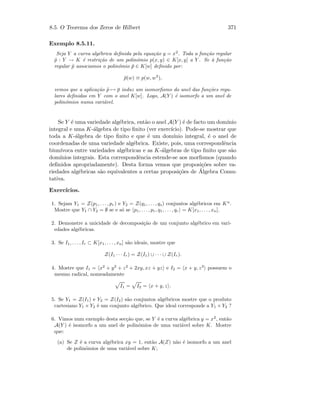 8.5. O Teorema dos Zeros de Hilbert 371
Exemplo 8.5.11.
Seja Y a curva alg´ebrica deﬁnida pela equa¸c˜ao y = x2
. Toda a fun¸c˜ao regular
˜p : Y → K ´e restri¸c˜ao de um polin´omio p(x, y) ∈ K[x, y] a Y . Se `a fun¸c˜ao
regular ˜p associamos o polin´omio ¯p ∈ K[w] deﬁnido por:
¯p(w) ≡ p(w, w2
),
vemos que a aplica¸c˜ao ˜p → ¯p induz um isomorﬁsmo do anel das fun¸c˜oes regu-
lares deﬁnidas em Y com o anel K[w]. Logo, A(Y ) ´e isomorfo a um anel de
polin´omios numa vari´avel.
Se Y ´e uma variedade alg´ebrica, ent˜ao o anel A(Y ) ´e de facto um dom´ınio
integral e uma K-´algebra de tipo ﬁnito (ver exerc´ıcio). Pode-se mostrar que
toda a K-´algebra de tipo ﬁnito e que ´e um dom´ınio integral, ´e o anel de
coordenadas de uma variedade alg´ebrica. Existe, pois, uma correspondˆencia
biun´ıvoca entre variedades alg´ebricas e as K-´algebras de tipo ﬁnito que s˜ao
dom´ınios integrais. Esta correspondˆencia estende-se aos morﬁsmos (quando
deﬁnidos apropriadamente). Desta forma vemos que proposi¸c˜oes sobre va-
riedades alg´ebricas s˜ao equivalentes a certas proposi¸c˜oes de ´Algebra Comu-
tativa.
Exerc´ıcios.
1. Sejam Y1 = Z(p1, . . . , pr) e Y2 = Z(q1, . . . , qs) conjuntos alg´ebricos em Kn
.
Mostre que Y1 ∩ Y2 = ∅ se e s´o se p1, . . . , pr, q1, . . . , qr = K[x1, . . . , xn].
2. Demonstre a unicidade de decomposi¸c˜ao de um conjunto alg´ebrico em vari-
edades alg´ebricas.
3. Se I1, . . . , Ir ⊂ K[x1, . . . , xn] s˜ao ideais, mostre que
Z(I1 · · · Ir) = Z(I1) ∪ · · · ∪ Z(Ir).
4. Mostre que I1 = x2
+ y2
+ z2
+ 2xy, xz + yz e I2 = x + y, z3
possuem o
mesmo radical, nomeadamente
I1 = I2 = x + y, z .
5. Se Y1 = Z(I1) e Y2 = Z(I2) s˜ao conjuntos alg´ebricos mostre que o produto
cartesiano Y1 × Y2 ´e um conjunto alg´ebrico. Que ideal corresponde a Y1 × Y2 ?
6. Vimos num exemplo desta sec¸c˜ao que, se Y ´e a curva alg´ebrica y = x2
, ent˜ao
A(Y ) ´e isomorfo a um anel de polin´omios de uma vari´avel sobre K. Mostre
que:
(a) Se Z ´e a curva alg´ebrica xy = 1, ent˜ao A(Z) n˜ao ´e isomorfo a um anel
de polin´omios de uma vari´avel sobre K;
 