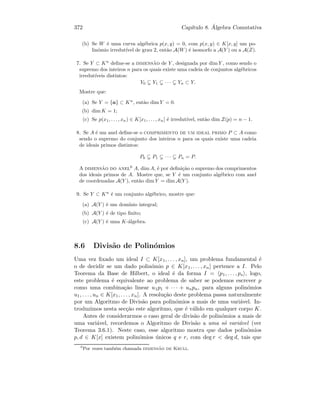 372 Cap´ıtulo 8. ´Algebra Comutativa
(b) Se W ´e uma curva alg´ebrica p(x, y) = 0, com p(x, y) ∈ K[x, y] um po-
lin´omio irredut´ıvel de grau 2, ent˜ao A(W) ´e isomorfo a A(Y ) ou a A(Z).
7. Se Y ⊂ Kn
deﬁne-se a dimens˜ao de Y , designada por dim Y , como sendo o
supremo dos inteiros n para os quais existe uma cadeia de conjuntos alg´ebricos
irredut´ıveis distintos:
Y0 Y1 · · · Yn ⊂ Y.
Mostre que:
(a) Se Y = {a} ⊂ Kn
, ent˜ao dim Y = 0.
(b) dim K = 1;
(c) Se p(x1, . . . , xn) ∈ K[x1, . . . , xn] ´e irredut´ıvel, ent˜ao dim Z(p) = n − 1.
8. Se A ´e um anel deﬁne-se o comprimento de um ideal primo P ⊂ A como
sendo o supremo do conjunto dos inteiros n para os quais existe uma cadeia
de ideais primos distintos:
P0 P1 · · · Pn = P.
A dimens˜ao do anel6
A, dim A, ´e por deﬁni¸c˜ao o supremo dos comprimentos
dos ideais primos de A. Mostre que, se Y ´e um conjunto alg´ebrico com anel
de coordenadas A(Y ), ent˜ao dim Y = dim A(Y ).
9. Se Y ⊂ Kn
´e um conjunto alg´ebrico, mostre que:
(a) A(Y ) ´e um dom´ınio integral;
(b) A(Y ) ´e de tipo ﬁnito;
(c) A(Y ) ´e uma K-´algebra.
8.6 Divis˜ao de Polin´omios
Uma vez ﬁxado um ideal I ⊂ K[x1, . . . , xn], um problema fundamental ´e
o de decidir se um dado polin´omio p ∈ K[x1, . . . , xn] pertence a I. Pelo
Teorema da Base de Hilbert, o ideal ´e da forma I = p1, . . . , ps , logo,
este problema ´e equivalente ao problema de saber se podemos escrever p
como uma combina¸c˜ao linear u1p1 + · · · + unpn, para alguns polin´omios
u1, . . . , un ∈ K[x1, . . . , xn]. A resolu¸c˜ao deste problema passa naturalmente
por um Algoritmo de Divis˜ao para polin´omios a mais de uma vari´avel. In-
troduzimos nesta sec¸c˜ao este algoritmo, que ´e v´alido em qualquer corpo K.
Antes de considerarmos o caso geral de divis˜ao de polin´omios a mais de
uma vari´avel, recordemos o Algoritmo de Divis˜ao a uma s´o vari´avel (ver
Teorema 3.6.1). Neste caso, esse algoritmo mostra que dados polin´omios
p, d ∈ K[x] existem polin´omios ´unicos q e r, com deg r  deg d, tais que
6
Por vezes tamb´em chamada dimens˜ao de Krull.
 