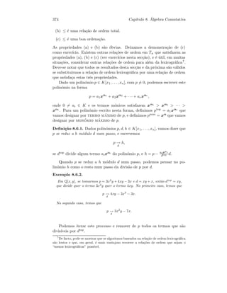374 Cap´ıtulo 8. ´Algebra Comutativa
(b) ≤ ´e uma rela¸c˜ao de ordem total.
(c) ≤ ´e uma boa ordena¸c˜ao.
As propriedades (a) e (b) s˜ao ´obvias. Deixamos a demonstra¸c˜ao de (c)
como exerc´ıcio. Existem outras rela¸c˜oes de ordem em Tn que satisfazem as
propriedades (a), (b) e (c) (ver exerc´ıcios nesta sec¸c˜ao), e ´e ´util, em muitas
situa¸c˜oes, considerar outras rela¸c˜oes de ordem para al´em da lexicogr´aﬁca7.
Deve-se notar que todos os resultados desta sec¸c˜ao e da pr´oxima s˜ao v´alidos
se substituirmos a rela¸c˜ao de ordem lexicogr´aﬁca por uma rela¸c˜ao de ordem
que satisfa¸ca estas trˆes propriedades.
Dado um polin´omio p ∈ K[x1, . . . , xn], com p = 0, podemos escrever este
polin´omio na forma
p = a1xα1
+ a2xα2
+ · · · + arxαr
,
onde 0 = ai ∈ K e os termos m´onicos satisfazem xα1  xα2  · · · 
xαr
. Para um polin´omio escrito nesta forma, deﬁnimos ptop = a1xα1 que
vamos designar por termo m´aximo de p, e deﬁnimos pmon = xα que vamos
designar por mon´omio m´aximo de p.
Deﬁni¸c˜ao 8.6.1. Dados polin´omios p, d, h ∈ K[x1, . . . , xn], vamos dizer que
p se reduz a h m´odulo d num passo, e escrevemos
p −→
d
h,
se dtop divide algum termo aixαi do polin´omio p, e h = p − aixαi
dtop d.
Quando p se reduz a h m´odulo d num passo, podemos pensar no po-
lin´omio h como o resto num passo da divis˜ao de p por d.
Exemplo 8.6.2.
Em Q[x, y], se tomarmos p = 3x2
y + 4xy − 3x e d = xy + x, ent˜ao dtop
= xy,
que divide quer o termo 3x2
y quer o termo 4xy. No primeiro caso, temos que
p −→
d
4xy − 3x2
− 3x.
No segundo caso, temos que
p −→
d
3x2
y − 7x.
Podemos iterar este processo e remover de p todos os termos que s˜ao
divis´ıveis por dtop.
7
De facto, pode-se mostrar que os algoritmos baseados na rela¸c˜ao de ordem lexicogr´aﬁca
s˜ao lentos e que, em geral, ´e mais vantajoso recorrer a rela¸c˜oes de ordem que sejam o
“menos lexicogr´aﬁcas” poss´ıvel.
 
