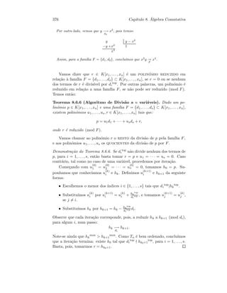 376 Cap´ıtulo 8. ´Algebra Comutativa
Por outro lado, vemos que y −→
d2
x2
, pois temos:
y y − x2
−y +x2
1
x2
Assim, para a fam´ılia F = {d1, d2}, conclu´ımos que x2
y
F
x2
.
Vamos dizer que r ∈ K[x1, . . . , xn] ´e um polin´omio reduzido em
rela¸c˜ao `a fam´ılia F = {d1, . . . , ds} ⊂ K[x1, . . . , xn], se r = 0 ou se nenhum
dos termos de r ´e divis´ıvel por di
top
. Por outras palavras, um polin´omio ´e
reduzido em rela¸c˜ao a uma fam´ılia F, se n˜ao pode ser reduzido (mod F).
Temos ent˜ao:
Teorema 8.6.6 (Algoritmo de Divis˜ao a n vari´aveis). Dado um po-
lin´omio p ∈ K[x1, . . . , xn] e uma fam´ılia F = {d1, . . . , ds} ⊂ K[x1, . . . , xn],
existem polin´omios u1, . . . , us, r ∈ K[x1, . . . , xn] tais que:
p = u1d1 + · · · + usds + r,
onde r ´e reduzido (mod F).
Vamos chamar ao polin´omio r o resto da divis˜ao de p pela fam´ılia F,
e aos polin´omios u1, . . . , us os quocientes da divis˜ao de p por F.
Demonstra¸c˜ao do Teorema 8.6.6. Se di
top
n˜ao divide nenhum dos termos de
p, para i = 1, . . . , s, ent˜ao basta tomar r = p e u1 = · · · = us = 0. Caso
contr´ario, tal como no caso de uma vari´avel, procedemos por itera¸c˜ao.
Come¸cando com u
(0)
1 = u
(0)
2 = · · · = u
(0)
s = 0, tomamos h0 = p. Su-
ponhamos que conhec´ıamos u
(k)
i e hk. Deﬁnimos u
(k+1)
i e hk+1 da seguinte
forma:
• Escolhemos o menor dos ´ındices i ∈ {1, . . . , s} tais que di
top
|hk
top
.
• Substitu´ımos u
(k)
i por u
(k+1)
i = u
(k)
i + hk
top
di
top , e tomamos u
(k+1)
j = u
(k)
j ,
se j = i.
• Substitu´ımos hk por hk+1 = hk − hk
top
di
top di.
Observe que cada itera¸c˜ao corresponde, pois, a reduzir hk a hk+1 (mod di),
para algum i, num passo:
hk −→
di
hk+1.
Note-se ainda que hk
mon
 hk+1
mon
. Como Tn ´e bem ordenado, conclu´ımos
que a itera¸c˜ao termina: existe k0 tal que di
top
hk0+1
top
, para i = 1, . . . , s.
Basta, pois, tomarmos r = hk0+1.
 