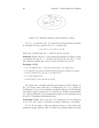 38 Cap´ıtulo 1. No¸c˜oes B´asicas da ´Algebra
An´eis
Dom´ınios
Integrais
Corpos
An´eis
de
Divis˜ao
Figura 1.5.1: Dom´ınios integrais, an´eis de divis˜ao e corpos.
Se (A, +, ·) ´e um anel, e B ⊂ A, ´e poss´ıvel que B seja fechado em rela¸c˜ao
`as opera¸c˜oes de soma e produto de A, i.e., ´e poss´ıvel que
a, b ∈ B ⇒ a + b ∈ B e a · b ∈ B.
Neste caso, ´e poss´ıvel que (B, +, ·) seja por sua vez um anel.
Deﬁni¸c˜ao 1.5.11. Seja B ⊂ A um subconjunto fechado em rela¸c˜ao `a soma
e ao produto do anel (A, +, ·). B diz-se um subanel de A se (B, +, ·) ´e um
anel. Dizemos tamb´em que o anel A ´e uma extens˜ao do anel B.
Exemplos 1.5.12.
1. Z ´e um subanel de Q, e o anel dos inteiros pares ´e um subanel de Z.
2. O conjunto N dos n´umeros naturais (inteiros positivos) ´e fechado em rela¸c˜ao
`a soma e produto de Z, mas n˜ao ´e um subanel de Z.
3. C ´e uma extens˜ao de R.
4. O anel Mn(C) ´e uma extens˜ao de Mn(Z).
De acordo com o resultado provado para grupos na sec¸c˜ao anterior, se
B ⊂ A e B n˜ao ´e vazio, ent˜ao (B, +) ´e subgrupo de (A, +) (i.e., veriﬁca (i)
na Deﬁni¸c˜ao 1.5.1) se e s´o se ´e fechado em rela¸c˜ao `a diferen¸ca. Se B ´e fechado
em rela¸c˜ao `a soma e produto de A, ´e evidente que veriﬁca as propriedades
(ii) e (iii) da Deﬁni¸c˜ao 1.5.1, simplesmente porque as suas opera¸c˜oes s˜ao as
do anel A. Conclu´ımos imediatamente que:
Proposi¸c˜ao 1.5.13. Seja A um anel. Um subconjunto B ´e um subanel de
A se e s´o se n˜ao ´e vazio, e ´e fechado em rela¸c˜ao `a diferen¸ca e ao produto.
Se A e B s˜ao an´eis, ´e claro que podemos formar a soma directa dos
respectivos grupos aditivos. Mas ´e evidente que podemos deﬁnir de forma
 