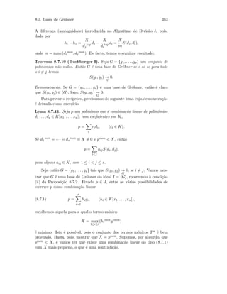 8.7. Bases de Gr¨obner 383
A diferen¸ca (ambiguidade) introduzida no Algoritmo de Divis˜ao ´e, pois,
dada por
hi − hj =
X
dj
top dj −
X
di
top di =
X
m
S(dj, di),
onde m = mmc(di
mon
, dj
mon
). De facto, temos o seguinte resultado:
Teorema 8.7.10 (Buchberger I). Seja G = {g1, . . . , gs} um conjunto de
polin´omios n˜ao-nulos. Ent˜ao G ´e uma base de Gr¨obner se e s´o se para todo
o i = j temos
S(gi, gj)
G
0.
Demonstra¸c˜ao. Se G = {g1, . . . , gs} ´e uma base de Gr¨obner, ent˜ao ´e claro
que S(gi, gj) ∈ G , logo, S(gi, gj)
G
0.
Para provar o rec´ıproco, precisamos do seguinte lema cuja demonstra¸c˜ao
´e deixada como exerc´ıcio:
Lema 8.7.11. Seja p um polin´omio que ´e combina¸c˜ao linear de polin´omios
d1 . . . , ds ∈ K[x1, . . . , xn], com coeﬁcientes em K,
p =
i
cidi, (ci ∈ K).
Se d1
mon
= · · · = ds
mon
≡ X = 0 e pmon  X, ent˜ao
p =
ij
aijS(di, dj),
para alguns aij ∈ K, com 1 ≤ i  j ≤ s.
Seja ent˜ao G = {g1, . . . , gs} tais que S(gi, gj)
G
0, se i = j. Vamos mos-
trar que G ´e uma base de Gr¨obner do ideal I = G , recorrendo `a condi¸c˜ao
(ii) da Proposi¸c˜ao 8.7.2. Fixado p ∈ I, entre as v´arias possibilidades de
escrever p como combina¸c˜ao linear
(8.7.1) p =
r
i=1
higi, (hi ∈ K[x1, . . . , xn]),
escolhemos aquela para a qual o termo m´onico
X = max
1≤i≤r
(hi
mon
gi
mon
)
´e m´ınimo. Isto ´e poss´ıvel, pois o conjunto dos termos m´onicos T n ´e bem
ordenado. Basta, pois, mostrar que X = pmon. Supomos, por absurdo, que
pmon  X, e vamos ver que existe uma combina¸c˜ao linear do tipo (8.7.1)
com X mais pequeno, o que ´e uma contradi¸c˜ao.
 