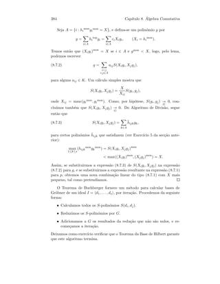 384 Cap´ıtulo 8. ´Algebra Comutativa
Seja A = {i : hi
mon
gi
mon = X}, e deﬁna-se um polin´omio g por
g =
i∈A
hi
top
gi =
i∈A
ciXigi, (Xi = hi
mon
).
Temos ent˜ao que (Xigi)mon
= X se i ∈ A e gmon  X, logo, pelo lema,
podemos escrever
(8.7.2) g =
ij
i,j∈A
aijS(Xigi, Xjgj),
para alguns aij ∈ K. Um c´alculo simples mostra que
S(Xigi, Xjgj) =
X
Xij
S(gi, gj),
onde Xij = mmc(gi
mon, gi
mon). Como, por hip´otese, S(gi, gj)
G
0, con-
clu´ımos tamb´em que S(Xigi, Xjgj)
G
0. Do Algoritmo de Divis˜ao, segue
ent˜ao que
(8.7.3) S(Xigi, Xjgj) =
k∈A
¯hijkgk,
para certos polin´omios ¯hijk que satisfazem (ver Exerc´ıcio 5 da sec¸c˜ao ante-
rior):
max
1≤k≤s
(hijk
mon
gk
mon
) = S(Xigi, Xjgj)mon
 max((Xigi)mon
, (Xjgj)mon
) = X.
Assim, se substituirmos a express˜ao (8.7.3) de S(Xigi, Xjgj) na express˜ao
(8.7.2) para g, e se substituirmos a express˜ao resultante na express˜ao (8.7.1)
para p, obtemos uma nova combina¸c˜ao linear do tipo (8.7.1) com X mais
pequeno, tal como pretend´ıamos.
O Teorema de Buchberger fornece um m´etodo para calcular bases de
Gr¨obner de um ideal I = d1, . . . , ds , por itera¸c˜ao. Procedemos da seguinte
forma:
• Calculamos todos os S-polin´omios S(di, dj).
• Reduzimos os S-polin´omios por G.
• Adicionamos a G os resultados da redu¸c˜ao que n˜ao s˜ao nulos, e re-
come¸camos a itera¸c˜ao.
Deixamos como exerc´ıcio veriﬁcar que o Teorema da Base de Hilbert garante
que este algoritmo termina.
 