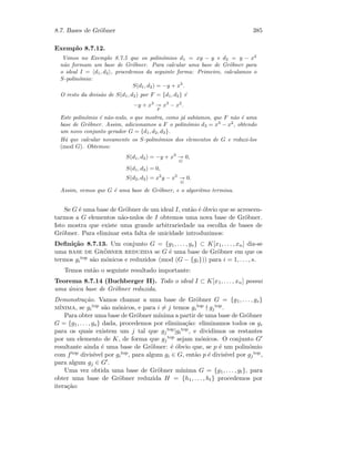 8.7. Bases de Gr¨obner 385
Exemplo 8.7.12.
Vimos no Exemplo 8.7.5 que os polin´omios d1 = xy − y e d2 = y − x2
n˜ao formam um base de Gr¨obner. Para calcular uma base de Gr¨obner para
o ideal I = d1, d2 , procedemos da seguinte forma: Primeiro, calculamos o
S-polin´omio:
S(d1, d2) = −y + x3
.
O resto da divis˜ao de S(d1, d2) por F = {d1, d2} ´e
−y + x3
F
x3
− x2
.
Este polin´omio ´e n˜ao-nulo, o que mostra, como j´a sab´ıamos, que F n˜ao ´e uma
base de Gr¨obner. Assim, adicionamos a F o polin´omio d3 = x3
− x2
, obtendo
um novo conjunto gerador G = {d1, d2, d3}.
H´a que calcular novamente os S-polin´omios dos elementos de G e reduzi-los
(mod G). Obtemos:
S(d1, d2) = −y + x3
G
0,
S(d1, d3) = 0,
S(d2, d3) = x2
y − x5
G
0.
Assim, vemos que G ´e uma base de Gr¨obner, e o algoritmo termina.
Se G ´e uma base de Gr¨obner de um ideal I, ent˜ao ´e ´obvio que se acrescen-
tarmos a G elementos n˜ao-nulos de I obtemos uma nova base de Gr¨obner.
Isto mostra que existe uma grande arbitrariedade na escolha de bases de
Gr¨obner. Para eliminar esta falta de unicidade introduzimos:
Deﬁni¸c˜ao 8.7.13. Um conjunto G = {g1, . . . , gs} ⊂ K[x1, . . . , xn] diz-se
uma base de Gr¨obner reduzida se G ´e uma base de Gr¨obner em que os
termos gi
top s˜ao m´onicos e reduzidos (mod (G − {gi})) para i = 1, . . . , s.
Temos ent˜ao o seguinte resultado importante:
Teorema 8.7.14 (Buchberger II). Todo o ideal I ⊂ K[x1, . . . , xn] possui
uma ´unica base de Gr¨obner reduzida.
Demonstra¸c˜ao. Vamos chamar a uma base de Gr¨obner G = {g1, . . . , gs}
m´ınima, se gi
top s˜ao m´onicos, e para i = j temos gi
top gj
top.
Para obter uma base de Gr¨obner m´ınima a partir de uma base de Gr¨obner
G = {g1, . . . , gs} dada, procedemos por elimina¸c˜ao: eliminamos todos os gi
para os quais existem um j tal que gj
top|gi
top, e dividimos os restantes
por um elemento de K, de forma que gj
top sejam m´onicos. O conjunto G
resultante ainda ´e uma base de Gr¨obner: ´e ´obvio que, se p ´e um polin´omio
com ftop divis´ıvel por gi
top, para algum gi ∈ G, ent˜ao p ´e divis´ıvel por gj
top,
para algum gj ∈ G .
Uma vez obtida uma base de Gr¨obner m´ınima G = {g1, . . . , gt}, para
obter uma base de Gr¨obner reduzida H = {h1, . . . , ht} procedemos por
itera¸c˜ao:
 