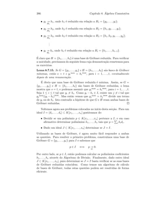 386 Cap´ıtulo 8. ´Algebra Comutativa
• g1
H1
h1, onde h1 ´e reduzido em rela¸c˜ao a H1 = {g2, . . . , gt};
• g2
H2
h2, onde h2 ´e reduzido em rela¸c˜ao a H2 = {h1, g3 . . . , gt};
• g3
H3
h3, onde h3 ´e reduzido em rela¸c˜ao a H3 = {h1, h2, g4 . . . , gy};
...
• gt
Ht
ht, onde ht ´e reduzido em rela¸c˜ao a Ht = {h1, . . . , ht−1}.
´E claro que H = {h1, . . . , ht} ´e uma base de Gr¨obner reduzida. Para veriﬁcar
a unicidade, precisamos do seguinte lema cuja demonstra¸c˜ao remetemos para
os exerc´ıcios.
Lema 8.7.15. Se G = {g1, . . . , gs} e H = {h1, . . . , ht} s˜ao bases de Gr¨obner
m´ınimas, ent˜ao s = t e gi
mon = hi
mon
, para i = 1, . . . , t, eventualmente
depois de uma renumera¸c˜ao.
´E ´obvio que uma base de Gr¨obner reduzida ´e m´ınima. Assim, se G =
{g1, . . . , gs} e H = {h1, . . . , ht} s˜ao bases de Gr¨obner reduzidas, o lema
mostra que s = t, e podemos assumir que gi
mon = hi
mon
, para i = 1, . . . , t.
Seja 1 ≤ i ≤ t tal que gi = hi. Como gi − hi ∈ I, existe um j = i tal que
gj
mon|(gi − hi)mon
. Mas ent˜ao vemos que gj
mon = hj
mon
divide um termo
de gi ou de hi. Isto contradiz a hip´otese de que G e H eram ambas bases de
Gr¨obner reduzidas.
Voltemos agora aos problemas colocados no in´ıcio desta sec¸c˜ao. Para um
ideal I = d1, . . . , ds ⊂ K[x1, . . . , xn] gost´avamos de:
• Decidir se um polin´omio p ∈ K[x1, . . . , xn] pertence a I, e em caso
aﬁrmativo determinar polin´omios h1, . . . , hs tais que p = i hidi.
• Dado um ideal J ⊂ K[x1, . . . , xn] determinar se J = I.
Utilizando as bases de Gr¨obner, ´e agora muito f´acil responder a ambas
as quest˜oes. Para resolver o primeiro problema, constru´ımos uma base de
Gr¨obner G = {g1, . . . , gr} para I e sabemos que
p ∈ I ⇐⇒ p
G
0.
Por outro lado, se p ∈ I, ent˜ao podemos calcular os polin´omios coeﬁcientes
h1, . . . , hs atrav´es do Algoritmo de Divis˜ao. Finalmente, dado outro ideal
J ⊂ K[x1, . . . , xn], para determinar se J = I basta veriﬁcar se as suas bases
de Gr¨obner reduzidas coincidem. Como temos um algoritmo de c´alculo
de bases de Gr¨obner, todas estas quest˜oes podem ser resolvidas de forma
eﬁciente.
 
