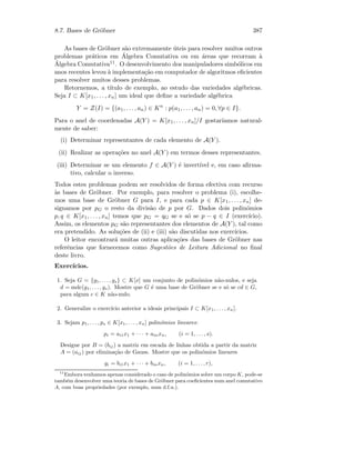 8.7. Bases de Gr¨obner 387
As bases de Gr¨obner s˜ao extremamente ´uteis para resolver muitos outros
problemas pr´aticos em ´Algebra Comutativa ou em ´areas que recorram `a
´Algebra Comutativa11. O desenvolvimento dos manipuladores simb´olicos em
anos recentes levou `a implementa¸c˜ao em computador de algoritmos eﬁcientes
para resolver muitos desses problemas.
Retornemos, a t´ıtulo de exemplo, ao estudo das variedades alg´ebricas.
Seja I ⊂ K[x1, . . . , xn] um ideal que deﬁne a variedade alg´ebrica
Y = Z(I) = {(a1, . . . , an) ∈ Kn
: p(a1, . . . , an) = 0, ∀p ∈ I}.
Para o anel de coordenadas A(Y ) = K[x1, . . . , xn]/I gostar´ıamos natural-
mente de saber:
(i) Determinar representantes de cada elemento de A(Y ).
(ii) Realizar as opera¸c˜oes no anel A(Y ) em termos desses representantes.
(iii) Determinar se um elemento f ∈ A(Y ) ´e invert´ıvel e, em caso aﬁrma-
tivo, calcular o inverso.
Todos estes problemas podem ser resolvidos de forma efectiva com recurso
`as bases de Gr¨obner. Por exemplo, para resolver o problema (i), escolhe-
mos uma base de Gr¨obner G para I, e para cada p ∈ K[x1, . . . , xn] de-
signamos por pG o resto da divis˜ao de p por G. Dados dois polin´omios
p, q ∈ K[x1, . . . , xn] temos que pG = qG se e s´o se p − q ∈ I (exerc´ıcio).
Assim, os elementos pG s˜ao representantes dos elementos de A(Y ), tal como
era pretendido. As solu¸c˜oes de (ii) e (iii) s˜ao discutidas nos exerc´ıcios.
O leitor encontrar´a muitas outras aplica¸c˜oes das bases de Gr¨obner nas
referˆencias que fornecemos como Sugest˜oes de Leitura Adicional no ﬁnal
deste livro.
Exerc´ıcios.
1. Seja G = {g1, . . . , gs} ⊂ K[x] um conjunto de polin´omios n˜ao-nulos, e seja
d = mdc(g1, . . . , gs). Mostre que G ´e uma base de Gr¨obner se e s´o se cd ∈ G,
para algum c ∈ K n˜ao-nulo.
2. Generalize o exerc´ıcio anterior a ideais principais I ⊂ K[x1, . . . , xn].
3. Sejam p1, . . . , ps ∈ K[x1, . . . , xn] polin´omios lineares:
pi = ai1x1 + · · · + ainxn, (i = 1, . . . , s).
Designe por B = (bij) a matriz em escada de linhas obtida a partir da matriz
A = (aij) por elimina¸c˜ao de Gauss. Mostre que os polin´omios lineares
gi = bi1x1 + · · · + binxn, (i = 1, . . . , r),
11
Embora tenhamos apenas considerado o caso de polin´omios sobre um corpo K, pode-se
tamb´em desenvolver uma teoria de bases de Gr¨obner para coeﬁcientes num anel comutativo
A, com boas propriedades (por exemplo, num d.f.u.).
 