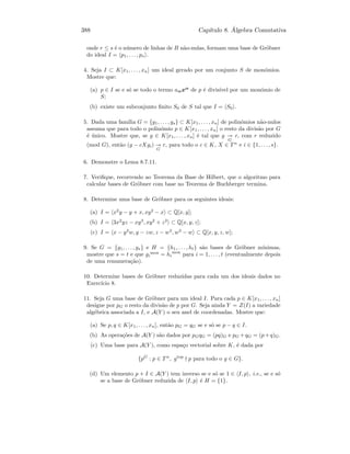 388 Cap´ıtulo 8. ´Algebra Comutativa
onde r ≤ s ´e o n´umero de linhas de B n˜ao-nulas, formam uma base de Gr¨obner
do ideal I = p1, . . . , ps .
4. Seja I ⊂ K[x1, . . . , xn] um ideal gerado por um conjunto S de mon´omios.
Mostre que:
(a) p ∈ I se e s´o se todo o termo aαxα
de p ´e divis´ıvel por um mon´omio de
S;
(b) existe um subconjunto ﬁnito S0 de S tal que I = S0 .
5. Dada uma fam´ılia G = {g1, . . . , gs} ⊂ K[x1, . . . , xn] de polin´omios n˜ao-nulos
assuma que para todo o polin´omio p ∈ K[x1, . . . , xn] o resto da divis˜ao por G
´e ´unico. Mostre que, se g ∈ K[x1, . . . , xn] ´e tal que g
G
r, com r reduzido
(mod G), ent˜ao (g − cXgi)
G
r, para todo o c ∈ K, X ∈ T n
e i ∈ {1, . . ., s}.
6. Demonstre o Lema 8.7.11.
7. Veriﬁque, recorrendo ao Teorema da Base de Hilbert, que o algoritmo para
calcular bases de Gr¨obner com base no Teorema de Buchberger termina.
8. Determine uma base de Gr¨obner para os seguintes ideais:
(a) I = x2
y − y + x, xy2
− x ⊂ Q[x, y];
(b) I = 3x2
yz − xy3
, xy2
+ z2
⊂ Q[x, y, z];
(c) I = x − y2
w, y − zw, z − w3
, w3
− w ⊂ Q[x, y, z, w];
9. Se G = {g1, . . . , gs} e H = {h1, . . . , ht} s˜ao bases de Gr¨obner m´ınimas,
mostre que s = t e que gi
mon
= hi
mon
para i = 1, . . . , t (eventualmente depois
de uma renumera¸c˜ao).
10. Determine bases de Gr¨obner reduzidas para cada um dos ideais dados no
Exerc´ıcio 8.
11. Seja G uma base de Gr¨obner para um ideal I. Para cada p ∈ K[x1, . . . , xn]
designe por pG o resto da divis˜ao de p por G. Seja ainda Y = Z(I) a variedade
alg´ebrica associada a I, e A(Y ) o seu anel de coordenadas. Mostre que:
(a) Se p, q ∈ K[x1, . . . , xn], ent˜ao pG = qG se e s´o se p − q ∈ I.
(b) As opera¸c˜oes de A(Y ) s˜ao dados por pGqG = (pq)G e pG +qG = (p+q)G.
(c) Uma base para A(Y ), como espa¸co vectorial sobre K, ´e dada por
{pG
: p ∈ Tn
, gtop
p para todo o g ∈ G}.
(d) Um elemento p + I ∈ A(Y ) tem inverso se e s´o se 1 ∈ I, p , i.e., se e s´o
se a base de Gr¨obner reduzida de I, p ´e H = {1}.
 