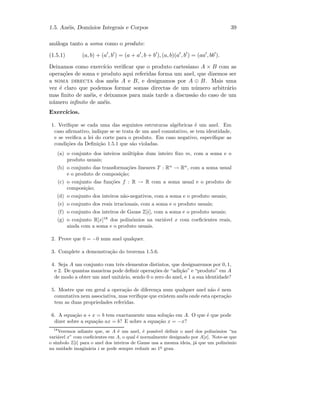 1.5. An´eis, Dom´ınios Integrais e Corpos 39
an´aloga tanto a soma como o produto:
(1.5.1) (a, b) + (a , b ) = (a + a , b + b ), (a, b)(a , b ) = (aa , bb ).
Deixamos como exerc´ıcio veriﬁcar que o produto cartesiano A × B com as
opera¸c˜oes de soma e produto aqui referidas forma um anel, que dizemos ser
a soma directa dos an´eis A e B, e designamos por A ⊕ B. Mais uma
vez ´e claro que podemos formar somas directas de um n´umero arbitr´ario
mas ﬁnito de an´eis, e deixamos para mais tarde a discuss˜ao do caso de um
n´umero inﬁnito de an´eis.
Exerc´ıcios.
1. Veriﬁque se cada uma das seguintes estruturas alg´ebricas ´e um anel. Em
caso aﬁrmativo, indique se se trata de um anel comutativo, se tem identidade,
e se veriﬁca a lei do corte para o produto. Em caso negativo, especiﬁque as
condi¸c˜oes da Deﬁni¸c˜ao 1.5.1 que s˜ao violadas.
(a) o conjunto dos inteiros m´ultiplos dum inteiro ﬁxo m, com a soma e o
produto usuais;
(b) o conjunto das transforma¸c˜oes lineares T : Rn
→ Rn
, com a soma usual
e o produto de composi¸c˜ao;
(c) o conjunto das fun¸c˜oes f : R → R com a soma usual e o produto de
composi¸c˜ao;
(d) o conjunto dos inteiros n˜ao-negativos, com a soma e o produto usuais;
(e) o conjunto dos reais irracionais, com a soma e o produto usuais;
(f) o conjunto dos inteiros de Gauss Z[i], com a soma e o produto usuais;
(g) o conjunto R[x]18
dos polin´omios na vari´avel x com coeﬁcientes reais,
ainda com a soma e o produto usuais.
2. Prove que 0 = −0 num anel qualquer.
3. Complete a demonstra¸c˜ao do teorema 1.5.6.
4. Seja A um conjunto com trˆes elementos distintos, que designaremos por 0, 1,
e 2. De quantas maneiras pode deﬁnir opera¸c˜oes de “adi¸c˜ao” e “produto” em A
de modo a obter um anel unit´ario, sendo 0 o zero do anel, e 1 a sua identidade?
5. Mostre que em geral a opera¸c˜ao de diferen¸ca num qualquer anel n˜ao ´e nem
comutativa nem associativa, mas veriﬁque que existem an´eis onde esta opera¸c˜ao
tem as duas propriedades referidas.
6. A equa¸c˜ao a + x = b tem exactamente uma solu¸c˜ao em A. O que ´e que pode
dizer sobre a equa¸c˜ao ax = b? E sobre a equa¸c˜ao x = −x?
18
Veremos adiante que, se A ´e um anel, ´e poss´ıvel deﬁnir o anel dos polin´omios “na
vari´avel x” com coeﬁcientes em A, o qual ´e normalmente designado por A[x]. Note-se que
o s´ımbolo Z[i] para o anel dos inteiros de Gauss usa a mesma ideia, j´a que um polin´omio
na unidade imagin´aria i se pode sempre reduzir ao 1o
grau.
 