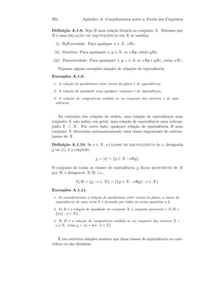 394 Apˆendice A. Complementos sobre a Teoria dos Conjuntos
Deﬁni¸c˜ao A.1.8. Seja R uma rela¸c˜ao bin´aria no conjunto X. Dizemos que
R ´e uma relac¸˜ao de equivalˆencia em X se satisfaz:
(i) Reﬂexividade: Para qualquer x ∈ X, xRx.
(ii) Simetria: Para quaisquer x, y ∈ X, se xRy, ent˜ao yRx.
(iii) Transitividade: Para quaisquer x, y, z ∈ A, se xRy e yRz, ent˜ao xRz.
Vejamos alguns exemplos simples de rela¸c˜oes de equivalˆencia.
Exemplos A.1.9.
1. A rela¸c˜ao de paralelismo entre rectas do plano ´e de equivalˆencia.
2. A rela¸c˜ao de igualdade num qualquer conjunto ´e de equivalˆencia.
3. A rela¸c˜ao de congruˆencia m´odulo m no conjunto dos inteiros ´e de equi-
valˆencia.
Ao contr´ario das rela¸c˜oes de ordem, uma rela¸c˜ao de equivalˆencia num
conjunto X n˜ao induz, em geral, uma rela¸c˜ao de equivalˆencia num subcon-
junto Y ⊂ X. Por outro lado, qualquer rela¸c˜ao de equivalˆencia R num
conjunto X determina automaticamente uma classe importante de subcon-
juntos de X.
Deﬁni¸c˜ao A.1.10. Se x ∈ X, a classe de equivalˆencia de x, designada
x ou [x], ´e o conjunto
x = [x] = {y ∈ X : xRy}.
O conjunto de todas as classes de equivalˆencia x diz-se quociente de X
por R, e designa-se X/R, i.e.,
X/R = {x : x ∈ X} = {{y ∈ X : xRy} : x ∈ X}.
Exemplos A.1.11.
1. Se considerarmos a rela¸c˜ao de paralelismo entre rectas no plano, a classe de
equivalˆencia de uma recta L ´e formada por todas as rectas paralelas a L.
2. Se R ´e a rela¸c˜ao de igualdade no conjunto X o conjunto quociente ´e X/R =
{{x} : x ∈ X}.
3. Se R ´e a rela¸c˜ao de congruˆencia m´odulo m no conjunto dos inteiros Z e
a ∈ Z, ent˜ao a = {a + km : k ∈ Z}.
´E um exerc´ıcio simples mostrar que duas classes de equivalˆencia ou coin-
cidem ou s˜ao distintas.
 