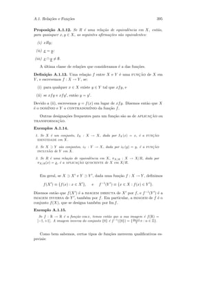 A.1. Rela¸c˜oes e Fun¸c˜oes 395
Proposi¸c˜ao A.1.12. Se R ´e uma rela¸c˜ao de equivalˆencia em X, ent˜ao,
para quaisquer x, y ∈ X, as seguintes aﬁrma¸c˜oes s˜ao equivalentes:
(i) xRy;
(ii) x = y;
(iii) x ∩ y = ∅.
A ´ultima classe de rela¸c˜oes que consideramos ´e a das fun¸c˜oes.
Deﬁni¸c˜ao A.1.13. Uma rela¸c˜ao f entre X e Y ´e uma func¸˜ao de X em
Y , e escrevemos f : X → Y , se:
(i) para qualquer x ∈ X existe y ∈ Y tal que xfy, e
(ii) se xfy e xfy , ent˜ao y = y .
Devido a (ii), escrevemos y = f(x) em lugar de xfy. Dizemos ent˜ao que X
´e o dom´ınio e Y o contradom´ınio da fun¸c˜ao f.
Outras designa¸c˜oes frequentes para um fun¸c˜ao s˜ao as de aplicac¸˜ao ou
transformac¸˜ao.
Exemplos A.1.14.
1. Se X ´e um conjunto, IX : X → X, dada por IX (x) = x, ´e a func¸˜ao
identidade em X.
2. Se X ⊃ Y s˜ao conjuntos, iY : Y → X, dada por iY (y) = y, ´e a func¸˜ao
inclus˜ao de Y em X.
3. Se R ´e uma rela¸c˜ao de equivalˆencia em X, πX/R : X → X/R, dada por
πX/R(x) = x, ´e a aplicac¸˜ao quociente de X em X/R.
Em geral, se X ⊃ X e Y ⊃ Y , dada uma fun¸c˜ao f : X → Y , deﬁnimos
f(X ) ≡ {f(x) : x ∈ X }, e f−1
(Y ) ≡ {x ∈ X : f(x) ∈ Y }.
Dizemos ent˜ao que f(X ) ´e a imagem directa de X por f, e f−1(Y ) ´e a
imagem inversa de Y , tamb´em por f. Em particular, a imagem de f ´e o
conjunto f(X), que se designa tamb´em por Im f.
Exemplo A.1.15.
Se f : R → R ´e a fun¸c˜ao cos x, temos ent˜ao que a sua imagem ´e f(R) =
[−1, +1]. A imagem inversa do conjunto {0} ´e f−1
({0}) = {2n+1
2 π : n ∈ Z}.
Como bem sabemos, certos tipos de fun¸c˜oes merecem qualiﬁcativos es-
peciais:
 