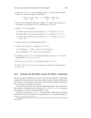 A.2. Axioma da Escolha, Lema de Zorn e Indu¸c˜ao 397
4. Prove que, se f : X → Y ´e uma fun¸c˜ao e {Yi}i∈I ´e uma fam´ılia de subcon-
juntos de Y , ent˜ao s˜ao v´alidas as identidades
f−1
(
i∈I
Yi) =
i∈I
f−1
(Yi), e f−1
(
i∈I
Yi) =
i∈I
f−1
(Yi).
Ser´a que estas identidades ainda s˜ao v´alidas se se supusermos que {Xi}i∈I ´e
uma fam´ılia de subconjuntos de X e substituirmos f−1
por f?
5. Seja f : X → Y uma fun¸c˜ao.
(a) Pode existir mais do que uma fun¸c˜ao g : Y → X tal que f ◦ g = IY ?
(b) Pode existir mais do que uma fun¸c˜ao g : Y → X tal que g ◦ f = IX ?
(c) Pode existir mais do que uma fun¸c˜ao g : Y → A tal que f ◦ g = IY e
g ◦ f = IX ?
6. Prove os itens (i) e (ii) da Proposi¸c˜ao A.1.182
.
7. Mostre que a inversa f−1
da fun¸c˜ao f : X → Y ´e:
(a) uma fun¸c˜ao f−1
: f(X) → X se e s´o se f ´e injectiva;
(b) uma fun¸c˜ao f−1
: Y → X se e s´o se f ´e bijectiva.
8. Veriﬁque que, se f : X → Y ´e uma fun¸c˜ao bijectiva, ent˜ao g = f−1
´e a ´unica
fun¸c˜ao tal que f ◦ g = IY e g ◦ f = IX .
9. Prove que, se X = ∅ e Y = ∅, n˜ao existem fun¸c˜oes f : X → Y .
10. Se X = ∅ e f : X → Y , ent˜ao f ´e injectiva, e al´em disso f ´e sobrejectiva se
e s´o se Y = ∅.
A.2 Axioma da Escolha, Lema de Zorn e Indu¸c˜ao
Fizemos j´a v´arias referˆencias ao produto cartesiano de conjuntos. Utilizando
a no¸c˜ao de fun¸c˜ao, podemos fazer uma an´alise um pouco mais cuidada sobre
este conceito, em particular para desde j´a introduzir produtos cartesianos
com um n´umero arbitr´ario de factores.
O conjunto dos inteiros tem aqui um papel importante. Se n ´e um inteiro
n˜ao-negativo, designamos nesta sec¸c˜ao por In = {k ∈ N : k ≤ n} o conjunto
dos primeiros n naturais. Em particular, I0 = ∅.
Sendo X um conjunto, e f : I2 → X uma fun¸c˜ao, ´e claro que f determina
unicamente um par ordenado com componentes em X (especiﬁcamente, o
2
As demonstra¸c˜oes dos itens (iii) e (iv) requerem o Axioma da Escolha de que falaremos
mais adiante.
 