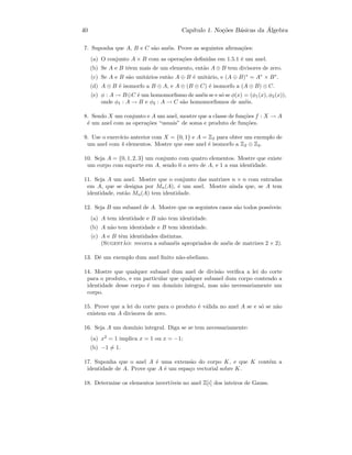 40 Cap´ıtulo 1. No¸c˜oes B´asicas da ´Algebra
7. Suponha que A, B e C s˜ao an´eis. Prove as seguintes aﬁrma¸c˜oes:
(a) O conjunto A × B com as opera¸c˜oes deﬁnidas em 1.5.1 ´e um anel.
(b) Se A e B tˆeem mais de um elemento, ent˜ao A ⊕ B tem divisores de zero.
(c) Se A e B s˜ao unit´arios ent˜ao A ⊕ B ´e unit´ario, e (A ⊕ B)∗
= A∗
× B∗
.
(d) A ⊕ B ´e isomorfo a B ⊕ A, e A ⊕ (B ⊕ C) ´e isomorfo a (A ⊕ B) ⊕ C.
(e) φ : A → B⊕C ´e um homomorﬁsmo de an´eis se e s´o se φ(x) = (φ1(x), φ2(x)),
onde φ1 : A → B e φ2 : A → C s˜ao homomorﬁsmos de an´eis.
8. Sendo X um conjunto e A um anel, mostre que a classe de fun¸c˜oes f : X → A
´e um anel com as opera¸c˜oes “usuais” de soma e produto de fun¸c˜oes.
9. Use o exerc´ıcio anterior com X = {0, 1} e A = Z2 para obter um exemplo de
um anel com 4 elementos. Mostre que esse anel ´e isomorfo a Z2 ⊕ Z2.
10. Seja A = {0, 1, 2, 3} um conjunto com quatro elementos. Mostre que existe
um corpo com suporte em A, sendo 0 o zero de A, e 1 a sua identidade.
11. Seja A um anel. Mostre que o conjunto das matrizes n × n com entradas
em A, que se designa por Mn(A), ´e um anel. Mostre ainda que, se A tem
identidade, ent˜ao Mn(A) tem identidade.
12. Seja B um subanel de A. Mostre que os seguintes casos s˜ao todos poss´ıveis:
(a) A tem identidade e B n˜ao tem identidade.
(b) A n˜ao tem identidade e B tem identidade.
(c) A e B tˆem identidades distintas.
(Sugest˜ao: recorra a suban´eis apropriados de an´eis de matrizes 2 × 2).
13. Dˆe um exemplo dum anel ﬁnito n˜ao-abeliano.
14. Mostre que qualquer subanel dum anel de divis˜ao veriﬁca a lei do corte
para o produto, e em particular que qualquer subanel dum corpo contendo a
identidade desse corpo ´e um dom´ınio integral, mas n˜ao necessariamente um
corpo.
15. Prove que a lei do corte para o produto ´e v´alida no anel A se e s´o se n˜ao
existem em A divisores de zero.
16. Seja A um dom´ınio integral. Diga se se tem necessariamente:
(a) x2
= 1 implica x = 1 ou x = −1;
(b) −1 = 1.
17. Suponha que o anel A ´e uma extens˜ao do corpo K, e que K cont´em a
identidade de A. Prove que A ´e um espa¸co vectorial sobre K.
18. Determine os elementos invert´ıveis no anel Z[i] dos inteiros de Gauss.
 