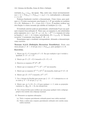 A.2. Axioma da Escolha, Lema de Zorn e Indu¸c˜ao 403
restri¸c˜oes fn|Ir
e fm|Ir
s˜ao iguais. Mas, neste caso, temos necessariamente
fn(r + 1) = F(fn|Ir
) = F(fm|Ir
) = fm(r + 1), contradizendo a aﬁrma¸c˜ao
r + 1 ∈ D.
Podemos ﬁnalmente concluir a demonstra¸c˜ao. Como vimos, para qual-
quer n ∈ N existe exactamente uma fun¸c˜ao fn ∈ An que satisfaz as condi¸c˜oes
(1) e (2). Deﬁnimos φ : N → A por f(n) = fn(n). ´E imediato veriﬁcar que
esta fun¸c˜ao ´e a ´unica sucess˜ao que satisfaz as condi¸c˜oes (i) e (ii).
O resultado anterior pode ser generalizado, substituindo N por um qual-
quer conjunto bem ordenado X. Neste caso, os conjuntos In s˜ao substitu´ıdos
pelos segmentos s(x) = {y ∈ X : y  x}, Ax = As(x) ´e o conjunto de todas
as fun¸c˜oes f : s(x) → A, e temos, naturalmente, Φ = ∪x∈XAx. A “f´ormula
recursiva” ´e novamente uma fun¸c˜ao F : Φ → A.
Enunciamos aqui o resultado correspondente, deixando a demonstra¸c˜ao
como exerc´ıcio.
Teorema A.2.15 (Deﬁni¸c˜oes Recursivas Transﬁnitas). Existe uma
´unica fun¸c˜ao f : X → A tal que f(x) = F(f|s(x)), para qualquer x ∈ X.
Exerc´ıcios.
1. Mostre que X × Y ´e isomorfo a Y × X. Em que condi¸c˜oes ´e que ´e verdade a
igualdade X × Y = Y × X?
2. Mostre que X × (Y × Z) ´e isomorfo a (X × Y ) × Z.
3. Descreva os conjuntos X∅
, ∅X
e ∅∅
.
4. Mostre que os conjuntos XY ∪Z
e XY
× XZ
s˜ao isomorfos.
5. Mostre que os conjuntos XY ×Z
e (XY
)
Z
s˜ao isomorfos, desde que Y ∩Z = ∅.
6. Mostre que (X × Y )Z
´e isomorfo a XZ
× Y Z
.
7. Use o Axioma da Escolha para provar que f : X → Y ´e sobrejectiva se e s´o
se existe g : Y → X tal que f ◦ g = IY .
8. Mostre que, se I = ∅ e Xi = ∅ para qualquer i ∈ I, ent˜ao as projec¸c˜oes
can´onicas πk : i∈I Xi → Xk s˜ao sobrejectivas.
9. Use o Lema de Zorn para veriﬁcar que num grupo qualquer todo o subgrupo
pr´oprio est´a contido num subgrupo maximal.
10. Demonstre as seguintes aﬁrma¸c˜oes:
(a) Todo o conjunto parcialmente ordenado possui uma cadeia maximal;
(b) Toda a cadeia num conjunto parcialmente ordenado est´a contida numa
cadeia maximal.
 