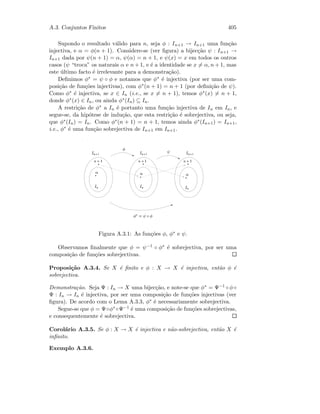 A.3. Conjuntos Finitos 405
Supondo o resultado v´alido para n, seja φ : In+1 → In+1 uma fun¸c˜ao
injectiva, e α = φ(n + 1). Considere-se (ver ﬁgura) a bijec¸c˜ao ψ : In+1 →
In+1 dada por ψ(n + 1) = α, ψ(α) = n + 1, e ψ(x) = x em todos os outros
casos (ψ “troca” os naturais α e n + 1, e ´e a identidade se x = α, n + 1, mas
este ´ultimo facto ´e irrelevante para a demonstra¸c˜ao).
Deﬁnimos φ∗ = ψ ◦ φ e notamos que φ∗ ´e injectiva (por ser uma com-
posi¸c˜ao de fun¸c˜oes injectivas), com φ∗(n + 1) = n + 1 (por deﬁni¸c˜ao de ψ).
Como φ∗ ´e injectiva, se x ∈ In (i.e., se x = n + 1), temos φ∗(x) = n + 1,
donde φ∗(x) ∈ In, ou ainda φ∗(In) ⊆ In.
A restri¸c˜ao de φ∗ a In ´e portanto uma fun¸c˜ao injectiva de In em In, e
segue-se, da hip´otese de indu¸c˜ao, que esta restri¸c˜ao ´e sobrejectiva, ou seja,
que φ∗(In) = In. Como φ∗(n + 1) = n + 1, temos ainda φ∗(In+1) = In+1,
i.e., φ∗ ´e uma fun¸c˜ao sobrejectiva de In+1 em In+1.
#
 ¢¡¤£¦¥ ¢¡¤£¦¥ §¡¤£¨¥
 ¢¡  ¢¡ ¢¡
©©©

 
¨
!

Figura A.3.1: As fun¸c˜oes φ, φ∗ e ψ.
Observamos ﬁnalmente que φ = ψ−1 ◦ φ∗ ´e sobrejectiva, por ser uma
composi¸c˜ao de fun¸c˜oes sobrejectivas.
Proposi¸c˜ao A.3.4. Se X ´e ﬁnito e φ : X → X ´e injectiva, ent˜ao φ ´e
sobrejectiva.
Demonstra¸c˜ao. Seja Ψ : In → X uma bijec¸c˜ao, e note-se que φ∗ = Ψ−1 ◦ φ ◦
Ψ : In → In ´e injectiva, por ser uma composi¸c˜ao de fun¸c˜oes injectivas (ver
ﬁgura). De acordo com o Lema A.3.3, φ∗ ´e necessariamente sobrejectiva.
Segue-se que φ = Ψ◦φ∗◦Ψ−1 ´e uma composi¸c˜ao de fun¸c˜oes sobrejectivas,
e consequentemente ´e sobrejectiva.
Corol´ario A.3.5. Se φ : X → X ´e injectiva e n˜ao-sobrejectiva, ent˜ao X ´e
inﬁnito.
Exemplo A.3.6.
 