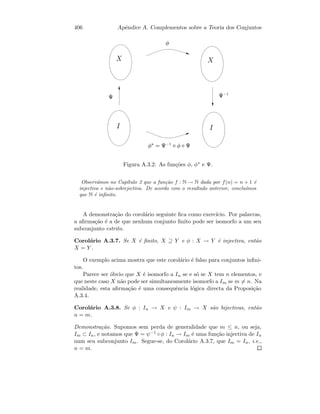 406 Apˆendice A. Complementos sobre a Teoria dos Conjuntos
  
¡
¢ ¢¤£¦¥
¡¨§© ¢¤£¦¥ ¡ ¢

Figura A.3.2: As fun¸c˜oes φ, φ∗ e Ψ.
Observ´amos no Cap´ıtulo 2 que a fun¸c˜ao f : N → N dada por f(n) = n + 1 ´e
injectiva e n˜ao-sobrejectiva. De acordo com o resultado anterior, conclu´ımos
que N ´e inﬁnito.
A demonstra¸c˜ao do corol´ario seguinte ﬁca como exerc´ıcio. Por palavras,
a aﬁrma¸c˜ao ´e a de que nenhum conjunto ﬁnito pode ser isomorfo a um seu
subconjunto estrito.
Corol´ario A.3.7. Se X ´e ﬁnito, X ⊇ Y e φ : X → Y ´e injectiva, ent˜ao
X = Y .
O exemplo acima mostra que este corol´ario ´e falso para conjuntos inﬁni-
tos.
Parece ser ´obvio que X ´e isomorfo a In se e s´o se X tem n elementos, e
que neste caso X n˜ao pode ser simultaneamente isomorfo a Im se m = n. Na
realidade, esta aﬁrma¸c˜ao ´e uma consequˆencia l´ogica directa da Proposi¸c˜ao
A.3.4.
Corol´ario A.3.8. Se φ : In → X e ψ : Im → X s˜ao bijectivas, ent˜ao
n = m.
Demonstra¸c˜ao. Supomos sem perda de generalidade que m ≤ n, ou seja,
Im ⊂ In, e notamos que Ψ = ψ−1 ◦φ : In → Im ´e uma fun¸c˜ao injectiva de In
num seu subconjunto Im. Segue-se, do Corol´ario A.3.7, que Im = In, i.e.,
n = m.
 